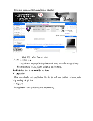 đơn giá,số lượng,bảo hành ,khuyễn mãi,Thành tiền




        Hình 3.27 : Giao diện giỏ hàng
 Mô tả chức năng:
       Trang này cho phép người dùng thay đổi số lượng sản phẩm trong giỏ hàng,
     Nếu khách hàng đồng ý mua thì cho phép lập đơn hàng...
2.3.2.5.4 Giao diện trang thiết lập cấu hình
 Mục đích:
 Chức năng này cho phép người dùng thiết lập cấu hình máy phù hợp với mong muốn
Hay phù hợp với giá tiền.
 Phạm vi:
 Trong giao diện cho người dùng, cho phép tạo máy
 