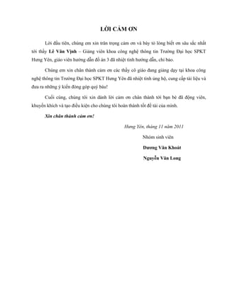 LỜI CẢM ƠN

      Lời đầu tiên, chúng em xin trân trọng cảm ơn và bày tỏ lòng biết ơn sâu sắc nhất
tới thầy Lê Văn Vịnh – Giảng viên khoa công nghệ thông tin Trường Đại học SPKT
Hưng Yên, giáo viên hướng dẫn đồ án 3 đã nhiệt tình hướng dẫn, chỉ bảo.

      Chúng em xin chân thành cảm ơn các thầy cô giáo đang giảng dạy tại khoa công
nghệ thông tin Trường Đại học SPKT Hưng Yên đã nhiệt tình ủng hộ, cung cấp tài liệu và
đưa ra những ý kiến đóng góp quý báu!

      Cuối cùng, chúng tôi xin dành lời cảm ơn chân thành tới bạn bè đã động viên,
khuyến khích và tạo điều kiện cho chúng tôi hoàn thành tốt đề tài của mình.

      Xin chân thành cảm ơn!

                                               Hưng Yên, tháng 11 năm 2011

                                                        Nhóm sinh viên

                                                         Dương Văn Khoát

                                                         Nguyễn Văn Long
 