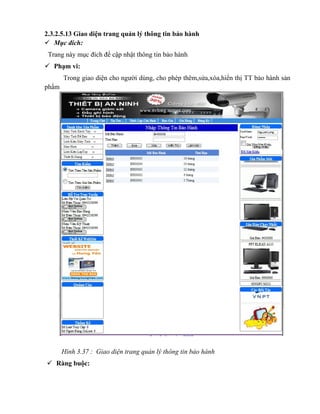 2.3.2.5.13 Giao diện trang quản lý thông tin bảo hành
 Mục đích:
 Trang này mục đích để cập nhật thông tin bảo hành
 Phạm vi:
       Trong giao diện cho người dùng, cho phép thêm,sửa,xóa,hiển thị TT bảo hành sản
phẩm




       Hình 3.37 : Giao diện trang quản lý thông tin bảo hành
 Ràng buộc:
 