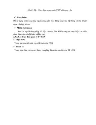 Hình 3.38 : Giao diện trang quản lý TT nhà cung cấp


 Ràng buộc:
Để sử dụng chức năng này người dùng cần phải đăng nhập vào hệ thống với tài khoản
được cấp bởi Admin
 Mô tả chức năng:
      Sau khi người dùng nhập dữ liệu vào các điều khiển xong thị thực hiện các chức
năng thêm,sửa,xóa,hiển thị và làm mới
2.3.2.5.15 Giao diện quản lý TT NSX
 Mục đích:
 Trang này mục đích để cập nhật thông tin NSX
 Phạm vi:
 Trong giao diện cho người dùng, cho phép thêm,sửa,xóa,hiển thị TT NSX
 