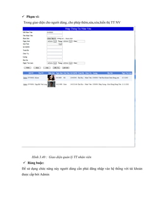  Phạm vi:
 Trong giao diện cho người dùng, cho phép thêm,sửa,xóa,hiển thị TT NV




      Hình 3.40 : Giao diện quản lý TT nhân viên
 Ràng buộc:
Để sử dụng chức năng này người dùng cần phải đăng nhập vào hệ thống với tài khoản
được cấp bởi Admin
 