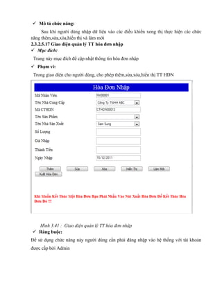  Mô tả chức năng:
      Sau khi người dùng nhập dữ liệu vào các điều khiển xong thị thực hiện các chức
năng thêm,sửa,xóa,hiển thị và làm mới
2.3.2.5.17 Giao diện quản lý TT hóa đơn nhập
 Mục đích:
 Trang này mục đích để cập nhật thông tin hóa đơn nhập
 Phạm vi:
 Trong giao diện cho người dùng, cho phép thêm,sửa,xóa,hiển thị TT HDN




  Hình 3.41 : Giao diện quản lý TT hóa đơn nhập
 Ràng buộc:
Để sử dụng chức năng này người dùng cần phải đăng nhập vào hệ thống với tài khoản
được cấp bởi Admin
 