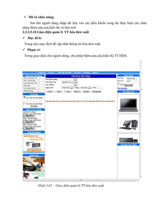  Mô tả chức năng:
      Sau khi người dùng nhập dữ liệu vào các điều khiển xong thị thực hiện các chức
năng thêm,sửa,xóa,hiển thị và làm mới
2.3.2.5.18 Giao diện quản lý TT hóa đơn xuất
 Mục đích:
 Trang này mục đích để cập nhật thông tin hóa đơn xuất
 Phạm vi:
 Trong giao diện cho người dùng, cho phép thêm,sửa,xóa,hiển thị TT HDX




          Hình 3.42 : Giao diện quản lý TT hóa đơn xuất
 