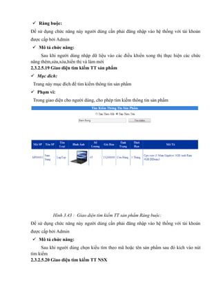  Ràng buộc:
Để sử dụng chức năng này người dùng cần phải đăng nhập vào hệ thống với tài khoản
được cấp bởi Admin
 Mô tả chức năng:
      Sau khi người dùng nhập dữ liệu vào các điều khiển xong thị thực hiện các chức
năng thêm,sửa,xóa,hiển thị và làm mới
2.3.2.5.19 Giao diện tìm kiếm TT sản phẩm
 Mục đích:
 Trang này mục đích để tìm kiếm thông tin sản phẩm
 Phạm vi:
 Trong giao diện cho người dùng, cho phép tìm kiếm thông tin sản phẩm




           Hình 3.43 : Giao diện tìm kiếm TT sản phẩm Ràng buộc:
Để sử dụng chức năng này người dùng cần phải đăng nhập vào hệ thống với tài khoản
được cấp bởi Admin
 Mô tả chức năng:
      Sau khi người dùng chọn kiểu tìm theo mã hoặc tên sản phẩm sau đó kích vào nút
tìm kiếm
2.3.2.5.20 Giao diện tìm kiếm TT NSX
 