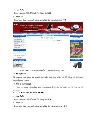  Mục đích:
 Trang này mục đích để tìm kiếm thông tin NSX
 Phạm vi:
 Trong giao diện cho người dùng, cho phép tìm kiếm thông tin NSX




        Hình 3.44 : Giao diện tìm kiếm TT sản phẩm Ràng buộc:
 Ràng buộc:
Để sử dụng chức năng này người dùng cần phải đăng nhập vào hệ thống với tài khoản
được cấp bởi Admin
 Mô tả chức năng:
      Sau khi người dùng chọn kiểu tìm theo mã hoặc tên sản phẩm sau đó kích vào nút
tìm kiếm
2.3.2.5.21 Giao diện tìm kiếm TT NCC
 Mục đích:
 Trang này mục đích để tìm kiếm thông tin NCC
 Phạm vi:
 Trong giao diện cho người dùng, cho phép tìm kiếm thông tin NCC
 