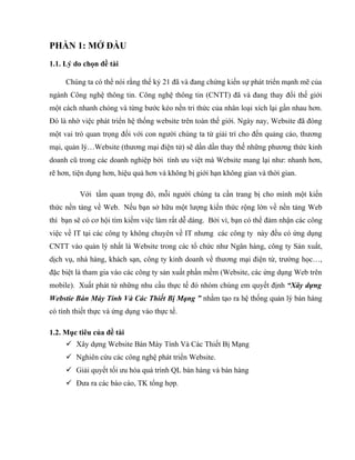 PHẦN 1: MỞ ĐẦU
1.1. Lý do chọn đề tài

     Chúng ta có thể nói rằng thế kỷ 21 đã và đang chứng kiến sự phát triển mạnh mẽ của
ngành Công nghệ thông tin. Công nghệ thông tin (CNTT) đã và đang thay đổi thế giới
một cách nhanh chóng và từng bước kéo nền tri thức của nhân loại xích lại gần nhau hơn.
Đó là nhờ việc phát triển hệ thống website trên toàn thế giới. Ngày nay, Website đã đóng
một vai trò quan trọng đối với con người chúng ta từ giải trí cho đến quảng cáo, thương
mại, quản lý…Website (thương mại điện tử) sẽ dần dần thay thế những phương thức kinh
doanh cũ trong các doanh nghiệp bởi tính ưu việt mà Website mang lại như: nhanh hơn,
rẽ hơn, tiện dụng hơn, hiệu quả hơn và không bị giới hạn không gian và thời gian.

          Với tầm quan trọng đó, mỗi người chúng ta cần trang bị cho mình một kiến
thức nền tảng về Web. Nếu bạn sở hữu một lượng kiến thức rộng lớn về nền tảng Web
thì bạn sẽ có cơ hội tìm kiếm việc làm rất dễ dàng. Bởi vì, bạn có thể đảm nhận các công
việc về IT tại các công ty không chuyên về IT nhưng các công ty này đều có ứng dụng
CNTT vào quản lý nhất là Website trong các tổ chức như Ngân hàng, công ty Sản xuất,
dịch vụ, nhà hàng, khách sạn, công ty kinh doanh về thương mại điện từ, trường học…,
đặc biệt là tham gia vào các công ty sản xuất phần mềm (Website, các ứng dụng Web trên
mobile). Xuất phát từ những nhu cầu thực tế đó nhóm chúng em quyết định “Xây dựng
Webstie Bán Máy Tính Và Các Thiết Bị Mạng ” nhằm tạo ra hệ thống quản lý bán hàng
có tính thiết thực và ứng dụng vào thực tế.

1.2. Mục tiêu của đề tài
      Xây dựng Website Bán Máy Tính Và Các Thiết Bị Mạng
      Nghiên cứu các công nghệ phát triển Website.
      Giải quyết tối ưu hóa quá trình QL bán hàng và bán hàng
      Đưa ra các báo cáo, TK tổng hợp.
 