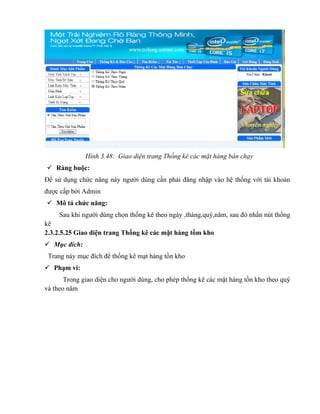 Hình 3.48: Giao diện trang Thống kê các mặt hàng bán chạy
 Ràng buộc:
Để sử dụng chức năng này người dùng cần phải đăng nhập vào hệ thống với tài khoản
được cấp bởi Admin
 Mô tả chức năng:
     Sau khi người dùng chọn thống kê theo ngày ,tháng,quý,năm, sau đó nhấn nút thống
kê
2.3.2.5.25 Giao diện trang Thống kê các mặt hàng tồm kho
 Mục đích:
 Trang này mục đích để thống kê mạt hàng tồn kho
 Phạm vi:
       Trong giao diện cho người dùng, cho phép thống kê các mặt hàng tồn kho theo quý
và theo năm
 