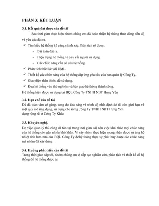 PHẦN 3: KẾT LUẬN
3.1. Kết quả đạt được của đề tài
       Sau thời gian thực hiện nhóm chúng em đã hoàn thiện hệ thống theo đúng tiến độ
và yêu cầu đặt ra.
 Tìm hiểu hệ thống kỹ càng chính xác. Phân tích rõ được:
       -   Bài toán đặt ra.
       -   Hiện trạng hệ thống và yêu cầu người sử dụng.
       -   Các chức năng cần có của hệ thống.
 Phân tích thiết kế với UML.
 Thiết kế các chức năng của hệ thống đáp ứng yêu cầu của ban quản lý Công Ty.
 Giao diện thân thiện, dễ sử dụng.
 Đưa hệ thống vào thử nghiệm và bàn giao hệ thống thành công.
Hệ thống hiện được sử dụng tại BQL Công Ty TNHH NBT Hưng Yên

3.2. Hạn chế của đề tài
Dù đã toàn tâm cố gắng, song do khả năng và trình độ nhất định đề tài còn giới hạn về
mặt quy mô ứng dụng, sử dụng cho riêng Công Ty TNHH NBT Hưng Yên
dụng rộng rãi ở Công Ty Khác

3.3. Khuyến nghị.
Do việc quản lý thủ công đã tồn tại trong thời gian dài nên việc khai thác mọi chức năng
của hệ thống còn gặp nhiều khó khăn. Vì vậy nhóm thực hiện mong nhận được sự ủng hộ
nhiệt tình hơn nữa của BQL Công Ty để hệ thống thực sự phát huy được các chức năng
mà nhóm đã xây dựng

3.4. Hướng phát triển của đề tài
Trong thời gian sắp tới, nhóm chúng em sẽ tiếp tục nghiên cứu, phân tích và thiết kế để hệ
thống để hệ thống được áp
 