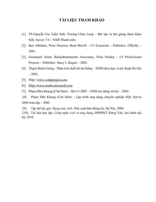 TÀI LIỆU THAM KHẢO


[1]. TS.Nguyễn Gia Tuấn Anh, Trương Châu Long – Bài tập và bài giảng tham khảo
       SQL Server 7.0 – NXB Thanh niên.
[2]. Ben Albahari, Peter Drayton, Brad Merrill – C# Essentials – Publisher: O'Reilly –
       2001.
[3]. Geetanjali Arora, Balasubramaniam Aiaswamy, Nitin Pandey – C# Professional
       Projects – Publisher: Stacy L.Hiquet – 2002.
[4]. Thạch Bình Cường - Phân tích thiết kế hệ thống – NXB khoa học và kỹ thuật Hà Nội
       – 2002.
[5]. Http://www.codeproject.com
[6]. Http://www.msdn.microsoft.com
[7]. Phạm Hữu Khang (Chủ biên) – Bộ C# 2005 – NXB lao động xã hội – 2005.
[8].    Phạm Hữu Khang (Chủ biên) – Lập trình ứng dụng chuyên nghiệp SQL Server
2000 toàn tập – 2005.
[9]. Tập thể tác giả, Mạng máy tính, Nhà xuất bản thống kê, Hà Nội, 2004
[10]. Tài liệu học tập, Công nghệ web và ứng dụng, ĐHSPKT Hưng Yên, lưu hành nội
bộ, 2010
 