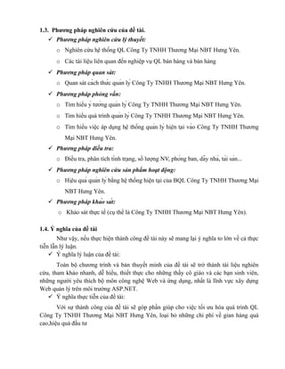 1.3. Phương pháp nghiên cứu của đề tài.
    Phương pháp nghiên cứu lý thuyết:
      o Nghiên cứu hệ thống QL Công Ty TNHH Thương Mại NBT Hưng Yên.
      o Các tài liệu liên quan đến nghiệp vụ QL bán hàng và bán hàng
    Phương pháp quan sát:
      o Quan sát cách thức quản lý Công Ty TNHH Thương Mại NBT Hưng Yên.
    Phương pháp phỏng vấn:
      o Tìm hiểu ý tưởng quản lý Công Ty TNHH Thương Mại NBT Hưng Yên.
      o Tim hiểu quá trình quản lý Công Ty TNHH Thương Mại NBT Hưng Yên.
      o Tìm hiểu việc áp dụng hệ thống quản lý hiện tại vào Công Ty TNHH Thương
          Mại NBT Hưng Yên.
    Phương pháp điều tra:
      o Điều tra, phân tích tình trạng, số lượng NV, phòng ban, dãy nhà, tài sản...
    Phương pháp nghiên cứu sản phẩm hoạt động:
      o Hiệu quả quản lý bằng hệ thống hiện tại của BQL Công Ty TNHH Thương Mại
          NBT Hưng Yên.
    Phương pháp khảo sát:
       o Khảo sát thực tế (cụ thể là Công Ty TNHH Thương Mại NBT Hưng Yên).

1.4. Ý nghĩa của đề tài
        Như vậy, nếu thực hiện thành công đề tài này sẽ mang lại ý nghĩa to lớn về cả thực
tiễn lẫn lý luận.
     Ý nghĩa lý luận của đề tài:
       Toàn bộ chương trình và bản thuyết minh của đề tài sẽ trở thành tài liệu nghiên
cứu, tham khảo nhanh, dễ hiểu, thiết thực cho những thầy cô giáo và các bạn sinh viên,
những người yêu thích bộ môn công nghệ Web và ứng dụng, nhất là lĩnh vực xây dựng
Web quản lý trên môi trường ASP.NET.
    Ý nghĩa thực tiễn của đề tài:
       Với sự thành công của đề tài sẽ góp phần giúp cho việc tối ưu hóa quá trình QL
Công Ty TNHH Thương Mại NBT Hưng Yên, loại bỏ những chi phí về gian hàng quá
cao,hiệu quả đầu tư
 