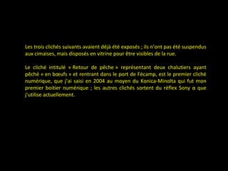 Les trois clichés suivants avaient déjà été exposés ; ils n’ont pas été suspendus
aux cimaises, mais disposés en vitrine pour être visibles de la rue.
Le cliché intitulé « Retour de pêche » représentant deux chalutiers ayant
pêché « en bœufs » et rentrant dans le port de Fécamp, est le premier cliché
numérique, que j’ai saisi en 2004 au moyen du Konica-Minolta qui fut mon
premier boitier numérique ; les autres clichés sortent du réflex Sony α que
j’utilise actuellement.
 