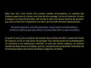 Mon livre d’or s’est enrichi d’un certain nombre d’inscriptions, la majorité des
visiteurs ayant tenu à y laisser une trace de leur passage ; je les en remercie. Je tiens
à recopier ici l’une d’entre elles, elle est de la main d’un jeune homme du quartier,
qui a tenu à faire voir l’exposition à sa mère, qu’il est allé chercher expressément.
Très belle exposition, très bien présentée, encore toutes mes félicitations ;
continuez à faire ce que vous aimez, et à nous faire aimer ce que vous faites.
Le jeudi 21 avril, j’ai eu le plaisir de recevoir deux classes de CM 2 venant de l’école
De Joyeuse, ce fut un réel plaisir de partager mes connaissances de la photographie
en montrant à ces adolescents attentifs, en plus des clichés exposés, un certains
nombre de documents et d’objets, qui leur ont permis de comprendre l’évolution de
la technique depuis les travaux de Niepce, Daguerre, et Nadar.
 