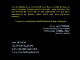 Tous les clichés de ce recueil sont couverts par le droit d’auteur et
soumis aux règles de la propriété intellectuelle ; toute utilisation, faite
sans mention de l’auteur et sans son autorisation, ainsi que toute
reproduction, de quelque nature qu’elle soit, sont strictement
interdites.
Ce document a été déposé à la Bibliothèque Royale de Belgique
Dépôt légal N°8691602.
Bibliothèque Royale de Belgique
D/2016/Jean LEDOCQ, éditeur
Adhérent SOFAM
Jean LEDOCQ
+32(0)479/22,98,96
jean.ledocq@skynet.be
www.jean-ledocq.book.fr
 