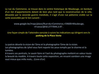 La rue du Commerce, se trouve dans le centre historique de Maubeuge, en bordure
d’un ilot d’appartements datant de bien plus tard que la reconstruction de la ville,
dévastée par la seconde guerre mondiale, il s’agit d’une rue piétonne visible sur la
carte accessible par le lien suivant :
/www.google.be/maps/place/Rue+du+Commerce,+59600+Maubeuge,
+France/@50.2777044,3.97 .
Une façon simple de l’atteindre consiste à suivre les indications qui dirigent vers le
parking de la Place Verte
La poésie dévoile la vision de l'âme et la photographie l'âme de la vision.
Les photographies de Jyhel vous font repartir les yeux remplis par le charme et la
lumière.
A travers ses portraits, le savoir-faire et l‘oeil du photographe mettent en valeur toute
la beauté du modèle. A travers toute cette exposition, on ressent combien une image
vaut mieux que mille mots… (Livre d’or)
 