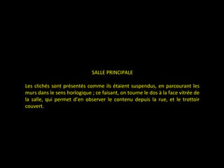 SALLE PRINCIPALE
Les clichés sont présentés comme ils étaient suspendus, en parcourant les
murs dans le sens horlogique ; ce faisant, on tourne le dos à la face vitrée de
la salle, qui permet d’en observer le contenu depuis la rue, et le trottoir
couvert.
 