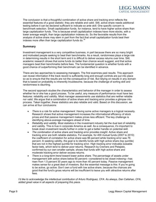 The conclusion is that a thoughtful combination of active share and tracking error reflects the
             essential features of a good statistic: they are reliable and valid. Still, active share needs additional
             testing before it can be declared sufficient to indicate ex ante skill. One specific concern is
             benchmark selection. Small capitalization funds, for instance, tend to have higher active share than
             large capitalization funds. This is because small capitalization indexes have more stocks, with a
             lower average weight, than large capitalization indexes do. So the favorable results from the
             analysis of active share may stem in part from the fact that small capitalization funds beat their
             indexes more often than large capitalization funds do.18

             Summary

             Investment management is a very competitive business, in part because there are so many bright
             and motivated people seeking to beat their benchmarks. As a result, randomness plays a large role
             in determining results in the short term and it is difficult to deliver excess returns over time. Still,
             academic research shows that some funds do better than chance would suggest, and that active
             managers beat their benchmarks before fees. The fundamental question is whether funds with a
             good chance of outperforming their benchmark can be identified in advance.

             There are two approaches to assessing managers. The first examines past results. This approach
             can reveal information if the track record is sufficiently long and enough controls are put into place
             so as to ensure that the results are not the consequence of risk. But relying on results in any domain
             that is based on probability is inherently troublesome, because the challenge of sorting skill and
             randomness is daunting.

             The second approach studies the characteristics and behavior of the manager in order to assess
             whether he or she has a good process. To be useful, any measure of performance must have two
             features: reliability and validity. Most manager assessments use statistics that are neither reliable
             nor valid. We argue that a combination of active share and tracking error provides a glimpse into
             process. Taken together, these statistics are also reliable and valid. Based on this discussion, we
             can arrive at four conclusions:

                 •   There is a role for active management. Having some active managers is a logical necessity.
                     Research shows that active management increases the informational efficiency of stock
                     prices and that passive management makes prices less efficient. The key challenge is
                     identifying above-average managers ahead of time.
                 •   Reliability and validity. Most statistics in the investment industry fail the dual test of reliability
                     and validity. This is true in corporate America as well. As a consequence, it’s important to
                     break down investment results further in order to get a better handle on potential skill.
                 •   The combination of active share and tracking error provides insight. Active share and
                     tracking error are both reliable statistics. For example, for 400 mutual funds (2007 to 2010)
                     the coefficient of correlation for active share was 86 percent while tracking error was 76
                     percent. In seeking validity, the goal is to identify funds with high active share (top quintile)
                     that are not in the highest quintile for tracking error. High tracking error indicates sizeable
                     factor bets, which tend to deliver poor returns. Research by Cremers and Petajisto,
                     confirmed by our own smaller sample, shows that funds with high active share and
                     moderate tracking error deliver excess returns.
                 •   There is a long-term trend toward lower active share. The percentage of assets under
                     management with active share below 60 percent—considered to be closet indexing—has
                     risen from 1.5 percent 30 years ago to more than 40 percent today. Passive management
                     makes sense for a great deal of investors. But the essential message is this: If you’re going
                     to be active, go active. Don’t own a fund with low active share, because the chances are
                     good that the fund’s gross returns will be insufficient to leave you with attractive returns after
                     fees.

         I’d like to acknowledge the intellectual contribution of Arturo Rodriguez, CFA. As always, Dan Callahan, CFA,
         added great value in all aspects of preparing this piece.


Page 9                                                                                          Legg Mason Capital Management
 