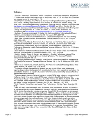 Endnotes:
          1
             Alpha is a measure of performance versus a benchmark on a risk-adjusted basis. An alpha of
          +1.0 means the portfolio has outperformed its benchmark index by 1%. An alpha of -1.0 means it
          has underperformed its benchmark by 1%.
          2
            Russ Wermers and Tong Yao, “Active vs. Passive Investing and the Efficiency of Individual
          Stock Prices,” Working Paper, February 2010; Rodney N. Sullivan and James X. Xiong, CFA,
          “How Index Trading Increases Market Vulnerability,” Financial Analysts Journal, forthcoming (see
          http://papers.ssrn.com/sol3/papers.cfm?abstract_id=1908227; and Jeffrey Wurgler, “On the
          Economic Consequences of Index-Linked Investing,” Challenges to Business in the Twenty-First
          Century: The Way Forward, W.T. Allen, R. Khurana, J. Lorsch, and G. Rosenfeld, eds.,
          forthcoming (see http://archive.nyu.edu/bitstream/2451/31353/2/4_essay_Wurgler.pdf.)
          3
             Sanford J. Grossman and Joseph E. Stiglitz, “On the Impossibility of Informationally Efficient
          Markets,” American Economic Review, Vol. 70, No. 3, June 1980, 393-408.
          4
             Russ Wermers, “Mutual Fund Performance: An Empirical Decomposition into Stock-Picking
          Talent, Style, Transaction Costs, and Expenses,” Journal of Finance, Vol. 55, No. 4, August
          2000, 1655-1695.
           5
             Robert Kosowski, Allan G. Timmerman, Russ Wermers, and Hal White, “Can Mutual Fund
          ‘Stars’ Really Pick Stocks?” Journal of Finance, Vol. 61, No. 6, December 2006, 2551-2595;
          Laurent Barras, Olivier Scaillet, and Russ Wermers, “False Discoveries in Mutual Fund
          Performance: Measuring Luck in Estimated Alphas,” Journal of Finance, Vol. 65, No. 1, February
          2010, 179-216.
          6
             Russ Wermers, “Performance Measurement of Mutual Funds, Hedge Funds, and Institutional
          Accounts,” Annual Review of Financial Economics, Vol. 3, 2011, 537-574.
          7
             David L. Donoho, Robert A. Crenian, and Matthew H. Scanlan, “Is Patience a Virtue? The
          Unsentimental Case for the Long View in Evaluating Returns,” The Journal of Portfolio
          Management, Fall 2010, 105-120.
          8
             K. J. Martijn Cremers and Antti Petajisto, “How Active is Your Fund Manager? A New Measure
          That Predicts Performance,” Review of Financial Studies, Vol. 22, No. 9, September 2009, 3329-
          3365.
          9
             William M.K. Trochim and James P. Donnelly, The Research Methods Knowledge Base, Third
          Edition (Mason, OH: Atomic Dog, 2008), 80-95.
          10
             Correlation refers to the relationship between two sets of data. When asset prices move
          together, they are described as positively correlated; when they move opposite to each other, the
          correlation is described as negative. If price movements have no relationship to each other, they
          are described as uncorrelated.
          11
              The most widely used are Carhart’s four-factor model (CAPM, size, valuation, momentum) and
          the Fama-French three-factor model (CAPM, size, valuation). See Mark M. Carhart, “On
          Persistence in Mutual Fund Performance,” Journal of Finance, Vol. 52, No. 1, March 1997, 57-82
          and Eugene F. Fama and Kenneth R. French, “Common Risk Factors in the Returns of Stocks
          and Bonds,” Journal of Financial Economics, Vol. 33, No. 1, February 1993, 3-56.
          12
              Antti Petajisto, “Active Share and Mutual Fund Performance,” Working Paper, December 15,
          2010.
          13
             S&P 500 Index is an unmanaged index of common stock performance. Russell 2000 Index is
          an unmanaged list of common stocks that is frequently used as a general performance measure
          of U.S. stocks of small and/or midsize companies. Russell 1000 Growth Index is an unmanaged
          index of those companies in the large-cap Russell 1000 Index chosen for their growth orientation.
          Russell 1000 Value Index is an unmanaged index of those companies in the large-cap Russell
          1000 Index chosen for their value orientation. Russell 2000 Growth Index is an unmanaged index
          of those companies in the small-cap Russell 2000 Index chosen for their growth orientation.
          Russell 2000 Value Index is an unmanaged index of those companies in the small-cap Russell
          2000 Index chosen for their value orientation. Russell Midcap Growth Index is an unmanaged
          index of those companies in the Russell Midcap Index chosen for their growth orientation. Russell
          3000 Index is an unmanaged index of the 3,000 largest U.S. companies. Russell Midcap Value
          Index is an unmanaged index of those companies in the Russell Midcap Index chosen for their
          value orientation.


Page 10                                                                              Legg Mason Capital Management
 