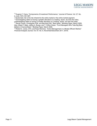 14
             Eugene F. Fama, “Components of Investment Performance,” Journal of Finance, Vol. 27, No.
          3, June 1972, 551-567.
          15
             Systematic risk is the risk inherent to the entire market or the entire market segment.
          16
             Overweighting refers to having a greater allocation to a holding, sector, etc than the index;
          underweighting refers to having a smaller allocation to a holding, sector, etc than the index.
          17
             Randy Cohen, Christopher Polk, and Bernhard Silli, “Best Ideas,” Working Paper, March 2009.
          Also, Klaas P. Baks, Jeffrey A. Busse, and T. Clifton Green, “Fund Managers Who Take Big Bets:
          Skilled or Overconfident,” Working Paper, March 2006.
          18
             Robert C. Jones, CFA, and Russ Wermers, “Active Management in a Mostly Efficient Market,”
          Financial Analysts Journal, Vol. 67, No. 6, November/December 2011, 29-45.




Page 11                                                                             Legg Mason Capital Management
 
