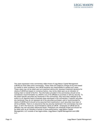 The views expressed in this commentary reflect those of Legg Mason Capital Management
          (LMCM) as of the date of this commentary. These views are subject to change at any time based
          on market or other conditions, and LMCM disclaims any responsibility to update such views.
          These views may not be relied upon as investment advice and, because investment decisions for
          clients of LMCM are based on numerous factors, may not be relied upon as an indication of
          trading intent on behalf of the firm. The information provided in this commentary should not be
          considered a recommendation by LMCM or any of its affiliates to purchase or sell any security. To
          the extent specific securities are mentioned in the commentary, they have been selected by the
          author on an objective basis to illustrate views expressed in the commentary. If specific securities
          are mentioned, they do not represent all of the securities purchased, sold or recommended for
          clients of LMCM and it should not be assumed that investments in such securities have been or
          will be profitable. There is no assurance that any security mentioned in the commentary has ever
          been, or will in the future be, recommended to clients of LMCM. Employees of LMCM and its
          affiliates may own securities referenced herein. Predictions are inherently limited and should not
          be relied upon as an indication of actual or future performance. Legg Mason Capital
          Management, LLC consists of two legal entities, Legg Mason Capital Management and LMM
          LLC.


Page 14                                                                                Legg Mason Capital Management
 