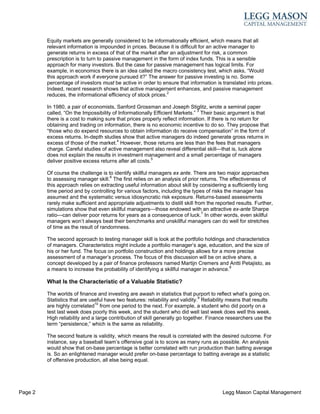 Equity markets are generally considered to be informationally efficient, which means that all
         relevant information is impounded in prices. Because it is difficult for an active manager to
         generate returns in excess of that of the market after an adjustment for risk, a common
         prescription is to turn to passive management in the form of index funds. This is a sensible
         approach for many investors. But the case for passive management has logical limits. For
         example, in economics there is an idea called the macro consistency test, which asks, “Would
         this approach work if everyone pursued it?” The answer for passive investing is no. Some
         percentage of investors must be active in order to ensure that information is translated into prices.
         Indeed, recent research shows that active management enhances, and passive management
         reduces, the informational efficiency of stock prices.2

         In 1980, a pair of economists, Sanford Grossman and Joseph Stiglitz, wrote a seminal paper
         called, “On the Impossibility of Informationally Efficient Markets.” 3 Their basic argument is that
         there is a cost to making sure that prices properly reflect information. If there is no return for
         obtaining and trading on information, there is no economic incentive to do so. They propose that
         “those who do expend resources to obtain information do receive compensation” in the form of
         excess returns. In-depth studies show that active managers do indeed generate gross returns in
         excess of those of the market.4 However, those returns are less than the fees that managers
         charge. Careful studies of active management also reveal differential skill—that is, luck alone
         does not explain the results in investment management and a small percentage of managers
         deliver positive excess returns after all costs.5

         Of course the challenge is to identify skillful managers ex ante. There are two major approaches
         to assessing manager skill.6 The first relies on an analysis of prior returns. The effectiveness of
         this approach relies on extracting useful information about skill by considering a sufficiently long
         time period and by controlling for various factors, including the types of risks the manager has
         assumed and the systematic versus idiosyncratic risk exposure. Returns-based assessments
         rarely make sufficient and appropriate adjustments to distill skill from the reported results. Further,
         simulations show that even skillful managers—those endowed with an attractive ex-ante Sharpe
         ratio—can deliver poor returns for years as a consequence of luck.7 In other words, even skillful
         managers won’t always beat their benchmarks and unskillful managers can do well for stretches
         of time as the result of randomness.

         The second approach to testing manager skill is look at the portfolio holdings and characteristics
         of managers. Characteristics might include a portfolio manager’s age, education, and the size of
         his or her fund. The focus on portfolio construction and holdings allows for a more precise
         assessment of a manager’s process. The focus of this discussion will be on active share, a
         concept developed by a pair of finance professors named Martijn Cremers and Antti Petajisto, as
         a means to increase the probability of identifying a skillful manager in advance.8

         What Is the Characteristic of a Valuable Statistic?

         The worlds of finance and investing are awash in statistics that purport to reflect what’s going on.
         Statistics that are useful have two features: reliability and validity.9 Reliability means that results
         are highly correlated10 from one period to the next. For example, a student who did poorly on a
         test last week does poorly this week, and the student who did well last week does well this week.
         High reliability and a large contribution of skill generally go together. Finance researchers use the
         term “persistence,” which is the same as reliability.

         The second feature is validity, which means the result is correlated with the desired outcome. For
         instance, say a baseball team’s offensive goal is to score as many runs as possible. An analysis
         would show that on-base percentage is better correlated with run production than batting average
         is. So an enlightened manager would prefer on-base percentage to batting average as a statistic
         of offensive production, all else being equal.




Page 2                                                                                   Legg Mason Capital Management
 