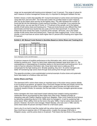 range can be associated with tracking errors between 2 and 14 percent. This range of values for
         each measure of active management shows why it is important to distinguish between the two.

         Exhibit 2 shows a matrix that classifies 401 mutual funds based on active share and tracking error
         using data from year-end 2007. The funds were sorted into quintiles based on each measure,
         with one as the lowest value and five as the highest value. The cells represent the number of
         funds that fall into the intersection of each pairing of quintiles. For example, if you examine the
         top right corner, you can see that 47 funds, or 11.6 percent of the sample, are in the highest
         quintile of both active share and tracking error. These are funds that are very different than their
         benchmarks and that have results that vary quite a bit from their benchmark. In contrast, the
         bottom left corner shows that nearly 15 percent of the sample—59 funds—are in the lowest
         quintile of both active share and tracking error. These are index hugging funds. To be in the top
         quintile, a fund must have an active share higher than 91 percent and a tracking error higher than
         5.3 percent.

         Exhibit 2: 401 Mutual Funds Ranked in Quintiles Based on Active Share and Tracking Error
                                           Tracking Error
                                 1        2        3         4    5
                       5         0        1        4        29   47
                       4         1        8       22        23   26
         Active
                       3         7       22       25        20   6
         Share
                       2        13       34       24         7   2
                       1        59       15        5         1   0

         Source: Morningstar, FactSet, and LMCM analysis.


         A common measure of portfolio performance is the information ratio, which is excess return
         divided by tracking error. There is a fairly linear relationship between large factor bets (i.e., the
         overweighting or underweighting of industries relative to the benchmark) and tracking error. So in
         order to have an attractive information ratio, those factor bets have to really pay off to
         compensate for the high tracking error. Broadly speaking, they don’t. So active managers are
         better off maintaining high active share through stock picking than through sector bets.

         The appendix provides a more sophisticated numerical example of active share and systematic
         factor bets based on a fictitious index and fund.

         Active Share and Fees

         The downward drift in active share raises an important issue in the active versus passive debate.
         If you’re going to go passive, go passive. Buy a fund that charges low fees and closely mirrors the
         index. If you’re going to go active, find a manager with a good process and high active share.
         Academic research shows, for example, that the best ideas of money managers generate excess
         returns.17

         Active managers who have crept toward closet indexing have created a losing proposition—
         market-like returns accompanied by fees higher than index funds. Petajisto provides an
         interesting case with Fidelity’s flagship mutual fund, Magellan. Peter Lynch made the fund famous
         by delivering outstanding returns in the 1980s when he managed it, in part by sustaining high
         active share. When Jeffrey Vinik ran the fund in the early 1990s, it had an active share above 70
         percent. However, the fund’s next manager, Robert Stansky, who took over in 1996, took the
         active share below 40 percent and kept it there for a half dozen years.

         Here’s why it’s so hard to beat the market with low active share and an average expense ratio.
         Say a fund has an expense ratio of 125 basis points—roughly the average of all funds in
         Petajisto’s study—and the active share is 33 percent. That means that two-thirds of the portfolio



Page 6                                                                                  Legg Mason Capital Management
 