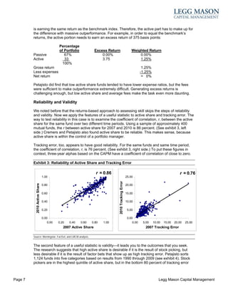 is earning the same return as the benchmark index. Therefore, the active part has to make up for
         the difference with massive outperformance. For example, in order to equal the benchmark’s
         returns, the active portion needs to earn an excess return of 375 basis points:

                                          Percentage
                                          of Portfolio           Excess Return                          Weighted Return
         Passive                             67%                     0.00%                                  0.00%
         Active                              33                      3.75                                   1.25%
                                            100%
         Gross return                                                                                            1.25%
         Less expenses                                                                                          -1.25%
         Net return                                                                                              = 0%

         Petajisto did find that low active share funds tended to have lower expense ratios, but the fees
         were sufficient to make outperformance extremely difficult. Generating excess returns is
         challenging enough, but low active share and average fees make the task even more daunting.

         Reliability and Validity

         We noted before that the returns-based approach to assessing skill skips the steps of reliability
         and validity. Now we apply the features of a useful statistic to active share and tracking error. The
         way to test reliability in this case is to examine the coefficient of correlation, r, between the active
         share for the same fund over two different time periods. Using a sample of approximately 400
         mutual funds, the r between active share for 2007 and 2010 is 86 percent. (See exhibit 3, left
         side.) Cremers and Petajisto also found active share to be reliable. This makes sense, because
         active share is within the control of a portfolio manager.

         Tracking error, too, appears to have good reliability. For the same funds and same time period,
         the coefficient of correlation, r, is 76 percent. (See exhibit 3, right side.) To put these figures in
         context, three-year alphas based on the CAPM have a coefficient of correlation of close to zero.

         Exhibit 3: Reliability of Active Share and Tracking Error

                                                                  r = 0.86                                                                  r = 0.76
                               1.00                                                                 25.00
                                                                              2010 Tracking Error
           2010 Active Share




                               0.80                                                                 20.00

                               0.60                                                                 15.00

                               0.40                                                                 10.00

                               0.20                                                                  5.00

                               0.00                                                                  0.00
                                   0.00   0.20   0.40    0.60   0.80   1.00                              0.00    5.00    10.00   15.00   20.00   25.00
                                             2007 Active Share                                                    2007 Tracking Error

         Source: Morningstar, FactSet, and LMCM analysis.


         The second feature of a useful statistic is validity—it leads you to the outcomes that you seek.
         The research suggests that high active share is desirable if it is the result of stock picking, but
         less desirable if it is the result of factor bets that show up as high tracking error. Petajisto sorts
         1,124 funds into five categories based on results from 1990 through 2009 (see exhibit 4). Stock
         pickers are in the highest quintile of active share, but in the bottom 80 percent of tracking error



Page 7                                                                                                                       Legg Mason Capital Management
 