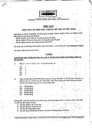 E
ULBRIGHT '
~",-
Economics Teaching Program . . • ,
Trllang £)~i hQc Kinh t~ TP, HCM
CHU'ONG TRiNH GIANG D~Y KINH Te FULBRIGHT

" .~."
I. ToAN
,)
>
, <
.
to-o'
{:
~"
£
~:
,',
• I
-,
~,,
•
,'f
,,
,
~
;..
.
"
"
j

',' ~:
"f
.-
•...
." ..
, .
.. '..- 
,. ,
.....
..
• L- •
,... ~.
,," ....•
:..~.
"..~
,. .
1
2
3
4 "
5
(A) 10.000 d6ng
(B) 15.000 d6ng
(C) 20.000 d6ng
(D) 40.000 d6ng
(E) 50.000 d6ng
N~u 5y - 3x = 7 va6y + Ilx = 2 thi gia trj clla y Ill: '
(A)
(B)
(C)
(D)
(E)
1)
'.
2) Thuy ra khoi nha vai 60.000 d6ng trang tili. Co chi tieu h~t 1/3 s5 ti€n nay asieu thi, va
ti~p tlc chi 1/2 s5 ti€n con lli 6 nha thu6c, N~u Thily khong chi them khoan nao khac
thi tilc tra v€ nha trong tili co con-bao nhieu ti€n? "
Anhchi hay chon va khoanh trim vao A, B, C, D hoac Echo phdn tra 10; dung nh~t clla
cae cau sau:
Cac lrng vien co th~ tham khao d€ thi tuy€n sinh Khoa 1 va2 41idja chi: www.fetp.edu.vn/apply
Sau day la mliu mQt s5 cau hoi thi:
PHULUC
MQT s6 CAU HOI MAU TRONG DE TH~ TUYEN SINH .',':c'
Hlnh thuc thi TRAc NGHli;:M vai d€ thi gbm ba phdn ToAN, PHAN TicH, va TIENG ANH.
Mlli ~hdn thi ~eo dai trang 90 phUt.., ,
_ De thi TOAN co 75 cau hoi vai tong thOi gian 90 phUt. ' ••
f)~thi PHAN TicH co 50 cau hoi vai tAng thCrigian 90 philt. "
D€ thi ti~ng Anhyeu du tuang duang trinh dQB. ,-,'
"
•
. "."
.'"., '". ~
Huang dlin: Cau hOi sau day co hai dlilugng, mQt dlilugng cr ~QtA va mQt 6cQt B: Bln phili
sosanh hai dli lugng va ch<;m:" " ' . ,
A n~u dli lugng 6 cQt A Ian han;': -', <,;
B n~u dli lugng 6 cQt Blan han" ~. '
C n~u hai dli lugng bAngnhau " ",' ,;' :"~' ,; , , . <'
D n~u m5i quan Mkhong th~ dugc xac djnh tir nhiing th6ng tin dii cho '. " ,,'
", <.
.......
, ,
<,
232/6 vo Thj SAu. Quln 3. TP. HeM, Viet Nam _ DT: 84-8.3932-5103 - Fax: 84-8-3932-5104 - Email: info@feto.vnn vri - Website: wwwfeWeduyo
 