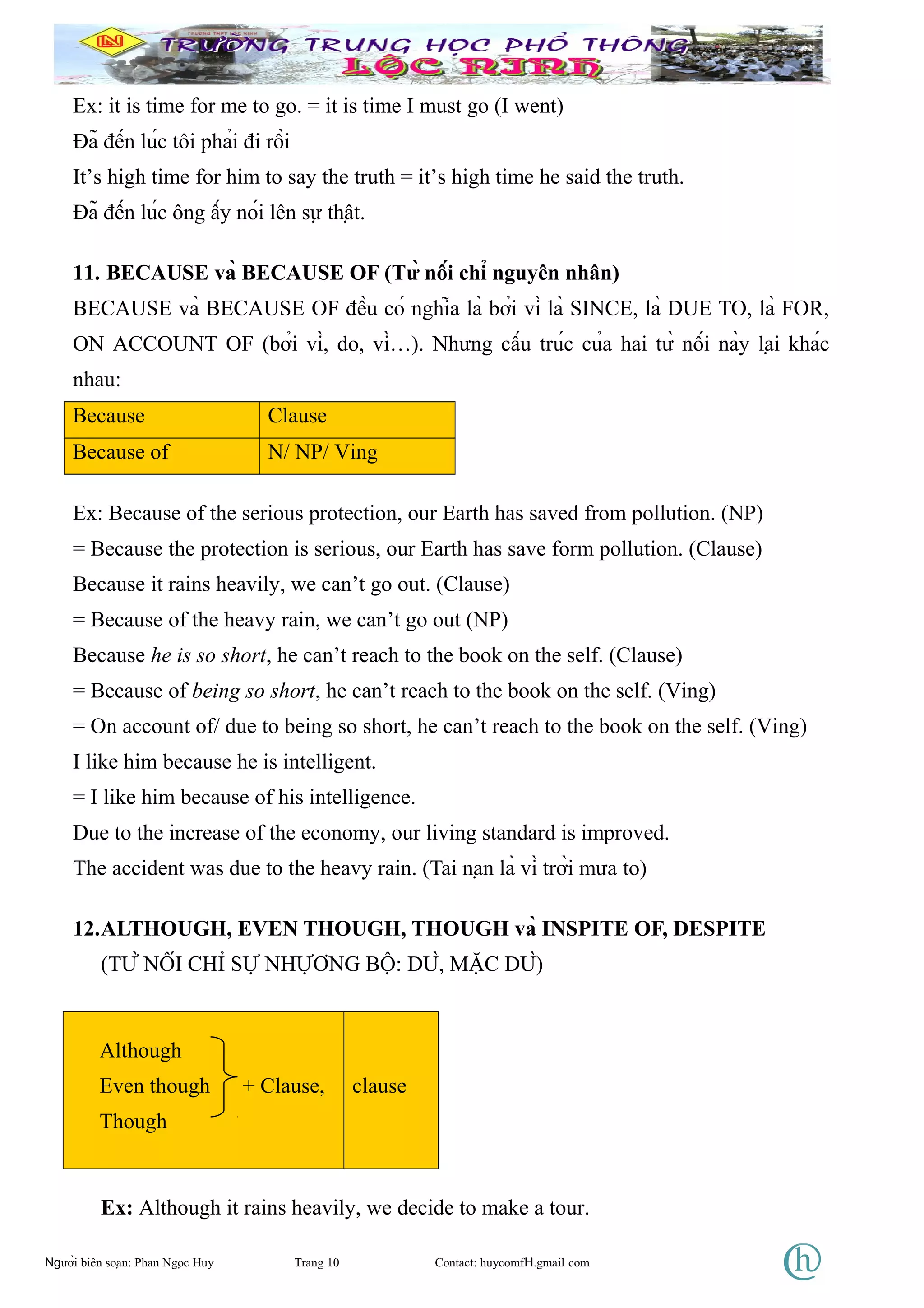 Ex: it is time for me to go. = it is time I must go (I went)
Đã đến lúc tôi phải đi rồi
It’s high time for him to say the truth = it’s high time he said the truth.
Đã đến lúc ông ấy nói lên sự thật.
11. BECAUSE và BECAUSE OF (Từ nối chỉ nguyên nhân)
BECAUSE và BECAUSE OF đều có nghĩa là bởi vì là SINCE, là DUE TO, là FOR,
ON ACCOUNT OF (bởi vì, do, vì…). Nhưng cấu trúc của hai từ nối này lại khác
nhau:
Because Clause
Because of N/ NP/ Ving
Ex: Because of the serious protection, our Earth has saved from pollution. (NP)
= Because the protection is serious, our Earth has save form pollution. (Clause)
Because it rains heavily, we can’t go out. (Clause)
= Because of the heavy rain, we can’t go out (NP)
Because he is so short, he can’t reach to the book on the self. (Clause)
= Because of being so short, he can’t reach to the book on the self. (Ving)
= On account of/ due to being so short, he can’t reach to the book on the self. (Ving)
I like him because he is intelligent.
= I like him because of his intelligence.
Due to the increase of the economy, our living standard is improved.
The accident was due to the heavy rain. (Tai nạn là vì trời mưa to)
12.ALTHOUGH, EVEN THOUGH, THOUGH và INSPITE OF, DESPITE
(TỪ NỐI CHỈ SỰ NHỰƠNG BỘ: DÙ, MẶC DÙ)
Although
Even though + Clause,
Though
clause
Ex: Although it rains heavily, we decide to make a tour.
Người biên soạn: Phan Ngọc Huy Trang 10 Contact: huycomfH.gmail com
 
