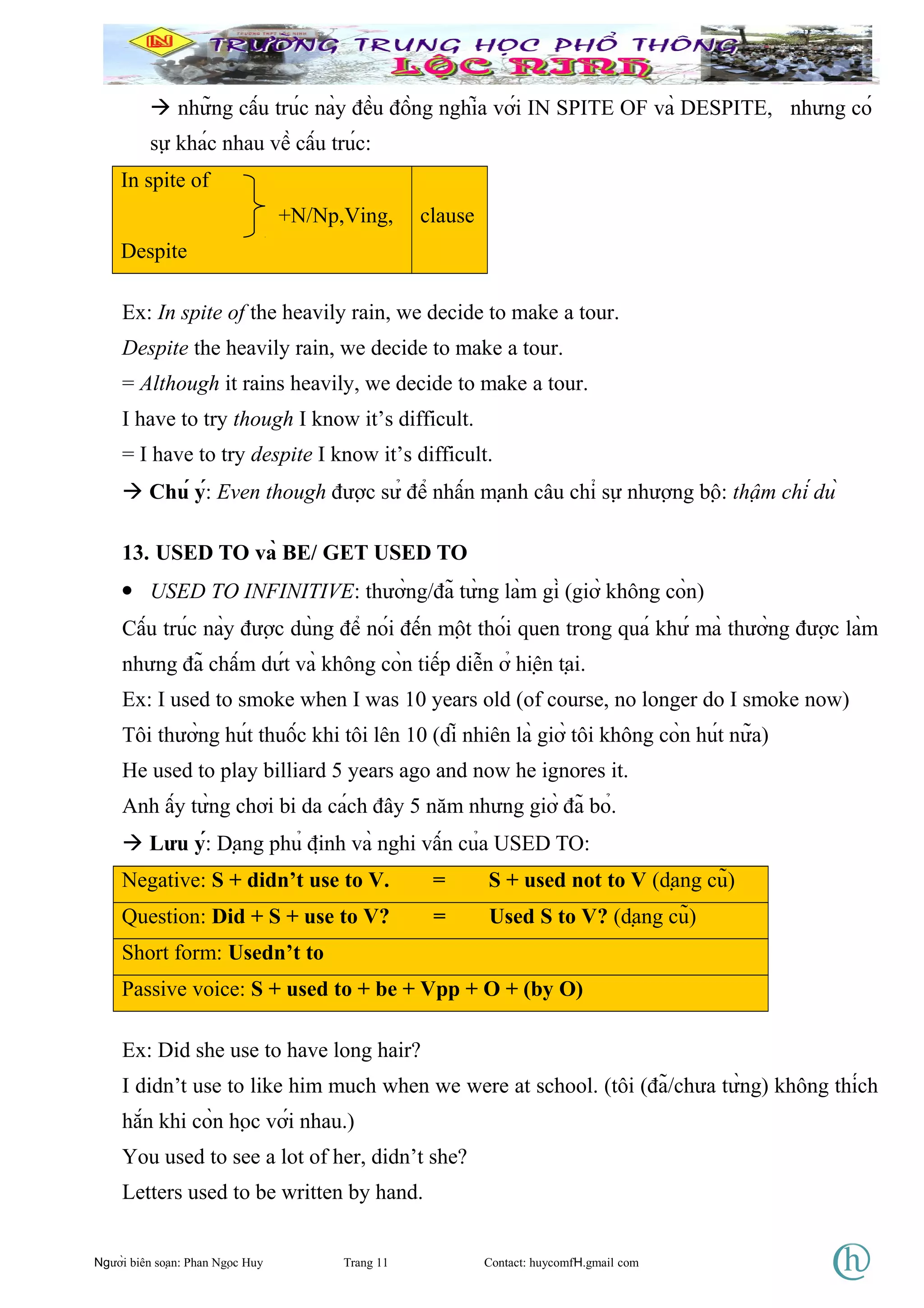  những cấu trúc này đều đồng nghĩa với IN SPITE OF và DESPITE, nhưng có
sự khác nhau về cấu trúc:
In spite of
+N/Np,Ving,
Despite
clause
Ex: In spite of the heavily rain, we decide to make a tour.
Despite the heavily rain, we decide to make a tour.
= Although it rains heavily, we decide to make a tour.
I have to try though I know it’s difficult.
= I have to try despite I know it’s difficult.
 Chú ý: Even though được sử để nhấn mạnh câu chỉ sự nhượng bộ: thậm chí dù
13. USED TO và BE/ GET USED TO
• USED TO INFINITIVE: thường/đã từng làm gì (giờ không còn)
Cấu trúc này được dùng để nói đến một thói quen trong quá khứ mà thường được làm
nhưng đã chấm dứt và không còn tiếp diễn ở hiện tại.
Ex: I used to smoke when I was 10 years old (of course, no longer do I smoke now)
Tôi thường hút thuốc khi tôi lên 10 (dĩ nhiên là giờ tôi không còn hút nữa)
He used to play billiard 5 years ago and now he ignores it.
Anh ấy từng chơi bi da cách đây 5 năm nhưng giờ đã bỏ.
 Lưu ý: Dạng phủ định và nghi vấn của USED TO:
Negative: S + didn’t use to V. = S + used not to V (dạng cũ)
Question: Did + S + use to V? = Used S to V? (dạng cũ)
Short form: Usedn’t to
Passive voice: S + used to + be + Vpp + O + (by O)
Ex: Did she use to have long hair?
I didn’t use to like him much when we were at school. (tôi (đã/chưa từng) không thích
hắn khi còn học với nhau.)
You used to see a lot of her, didn’t she?
Letters used to be written by hand.
Người biên soạn: Phan Ngọc Huy Trang 11 Contact: huycomfH.gmail com
 