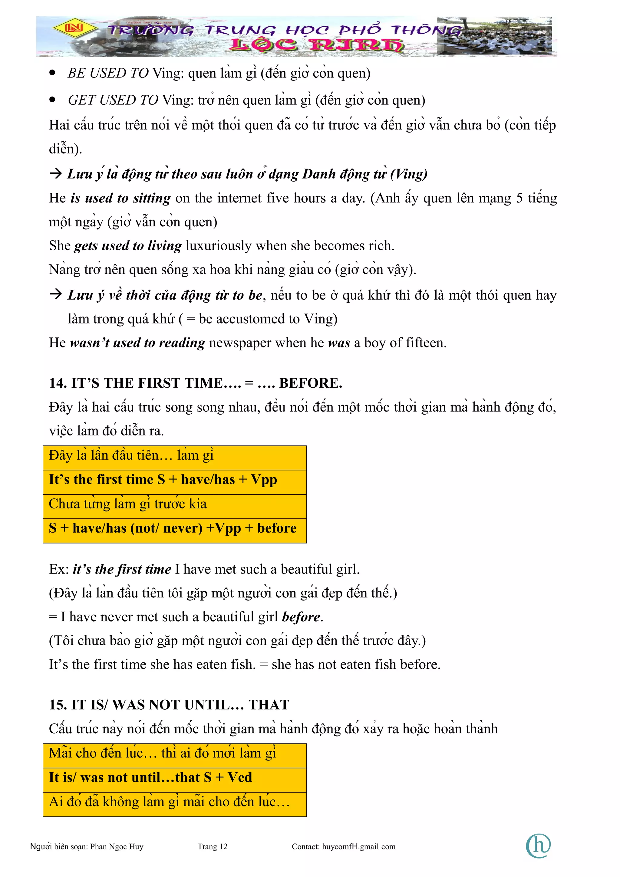 • BE USED TO Ving: quen làm gì (đến giờ còn quen)
• GET USED TO Ving: trở nên quen làm gì (đến giờ còn quen)
Hai cấu trúc trên nói về một thói quen đã có từ trước và đến giờ vẫn chưa bỏ (còn tiếp
diễn).
 Lưu ý là động từ theo sau luôn ở dạng Danh động từ (Ving)
He is used to sitting on the internet five hours a day. (Anh ấy quen lên mạng 5 tiếng
một ngày (giờ vẫn còn quen)
She gets used to living luxuriously when she becomes rich.
Nàng trở nên quen sống xa hoa khi nàng giàu có (giờ còn vậy).
 Lưu ý về thời của động từ to be, nếu to be ở quá khứ thì đó là một thói quen hay
làm trong quá khứ ( = be accustomed to Ving)
He wasn’t used to reading newspaper when he was a boy of fifteen.
14. IT’S THE FIRST TIME…. = …. BEFORE.
Đây là hai cấu trúc song song nhau, đều nói đến một mốc thời gian mà hành động đó,
việc làm đó diễn ra.
Đây là lần đầu tiên… làm gì
It’s the first time S + have/has + Vpp
Chưa từng làm gì trước kia
S + have/has (not/ never) +Vpp + before
Ex: it’s the first time I have met such a beautiful girl.
(Đây là làn đầu tiên tôi gặp một người con gái đẹp đến thế.)
= I have never met such a beautiful girl before.
(Tôi chưa bào giờ gặp một người con gái đẹp đến thế trước đây.)
It’s the first time she has eaten fish. = she has not eaten fish before.
15. IT IS/ WAS NOT UNTIL… THAT
Cấu trúc này nói đến mốc thời gian mà hành động đó xảy ra hoặc hoàn thành
Mãi cho đến lúc… thì ai đó mới làm gì
It is/ was not until…that S + Ved
Ai đó đã không làm gì mãi cho đến lúc…
Người biên soạn: Phan Ngọc Huy Trang 12 Contact: huycomfH.gmail com
 