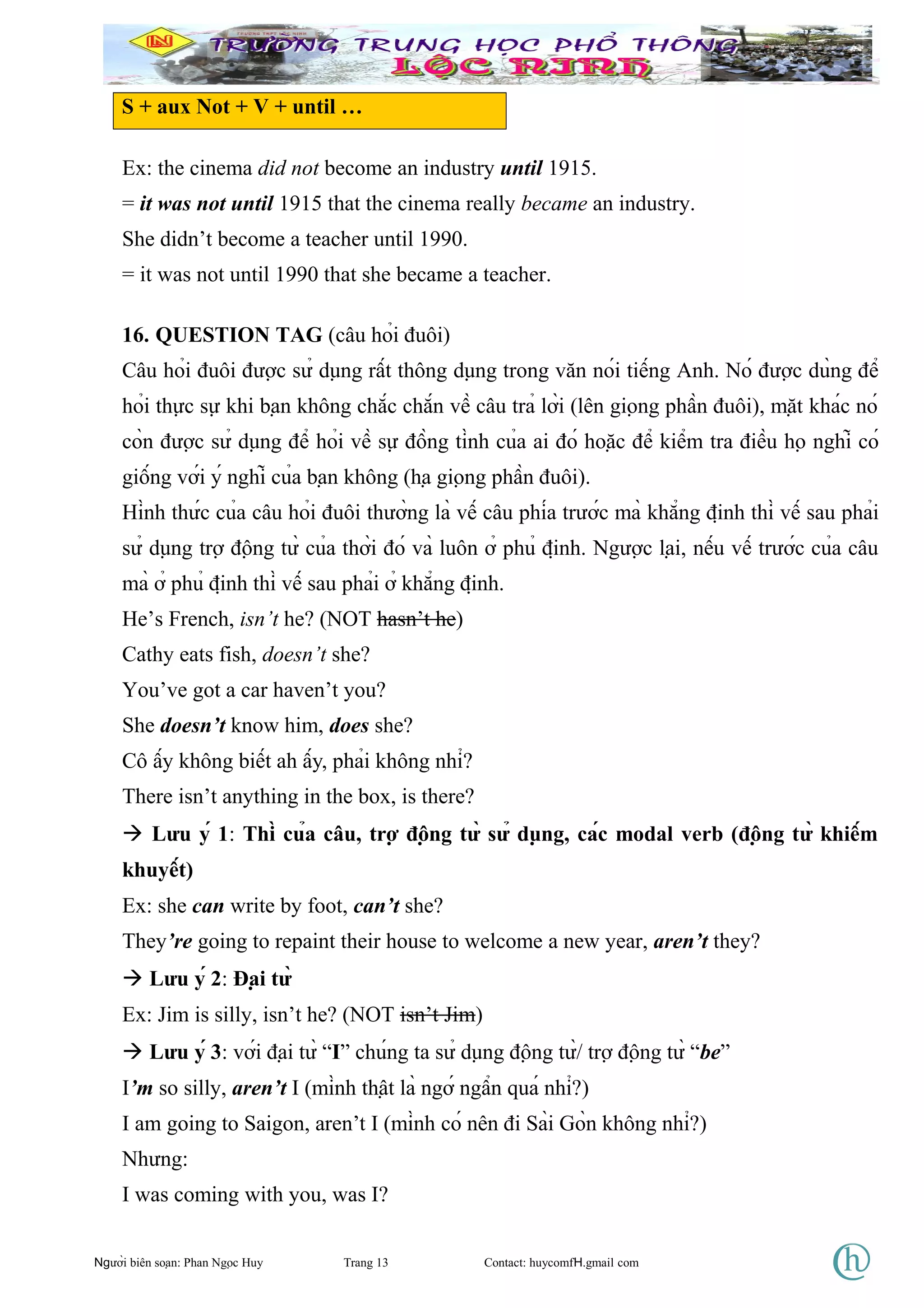 S + aux Not + V + until …
Ex: the cinema did not become an industry until 1915.
= it was not until 1915 that the cinema really became an industry.
She didn’t become a teacher until 1990.
= it was not until 1990 that she became a teacher.
16. QUESTION TAG (câu hỏi đuôi)
Câu hỏi đuôi được sử dụng rất thông dụng trong văn nói tiếng Anh. Nó được dùng để
hỏi thực sự khi bạn không chắc chắn về câu trả lời (lên giọng phần đuôi), mặt khác nó
còn được sử dụng để hỏi về sự đồng tình của ai đó hoặc để kiểm tra điều họ nghĩ có
giống với ý nghĩ của bạn không (hạ giọng phần đuôi).
Hình thức của câu hỏi đuôi thường là vế câu phía trước mà khẳng định thì vế sau phải
sử dụng trợ động từ của thời đó và luôn ở phủ định. Ngược lại, nếu vế trước của câu
mà ở phủ định thì vế sau phải ở khẳng định.
He’s French, isn’t he? (NOT hasn’t he)
Cathy eats fish, doesn’t she?
You’ve got a car haven’t you?
She doesn’t know him, does she?
Cô ấy không biết ah ấy, phải không nhỉ?
There isn’t anything in the box, is there?
 Lưu ý 1: Thì của câu, trợ động từ sử dụng, các modal verb (động từ khiếm
khuyết)
Ex: she can write by foot, can’t she?
They’re going to repaint their house to welcome a new year, aren’t they?
 Lưu ý 2: Đại từ
Ex: Jim is silly, isn’t he? (NOT isn’t Jim)
 Lưu ý 3: với đại từ “I” chúng ta sử dụng động từ/ trợ động từ “be”
I’m so silly, aren’t I (mình thật là ngớ ngẩn quá nhỉ?)
I am going to Saigon, aren’t I (mình có nên đi Sài Gòn không nhỉ?)
Nhưng:
I was coming with you, was I?
Người biên soạn: Phan Ngọc Huy Trang 13 Contact: huycomfH.gmail com
 