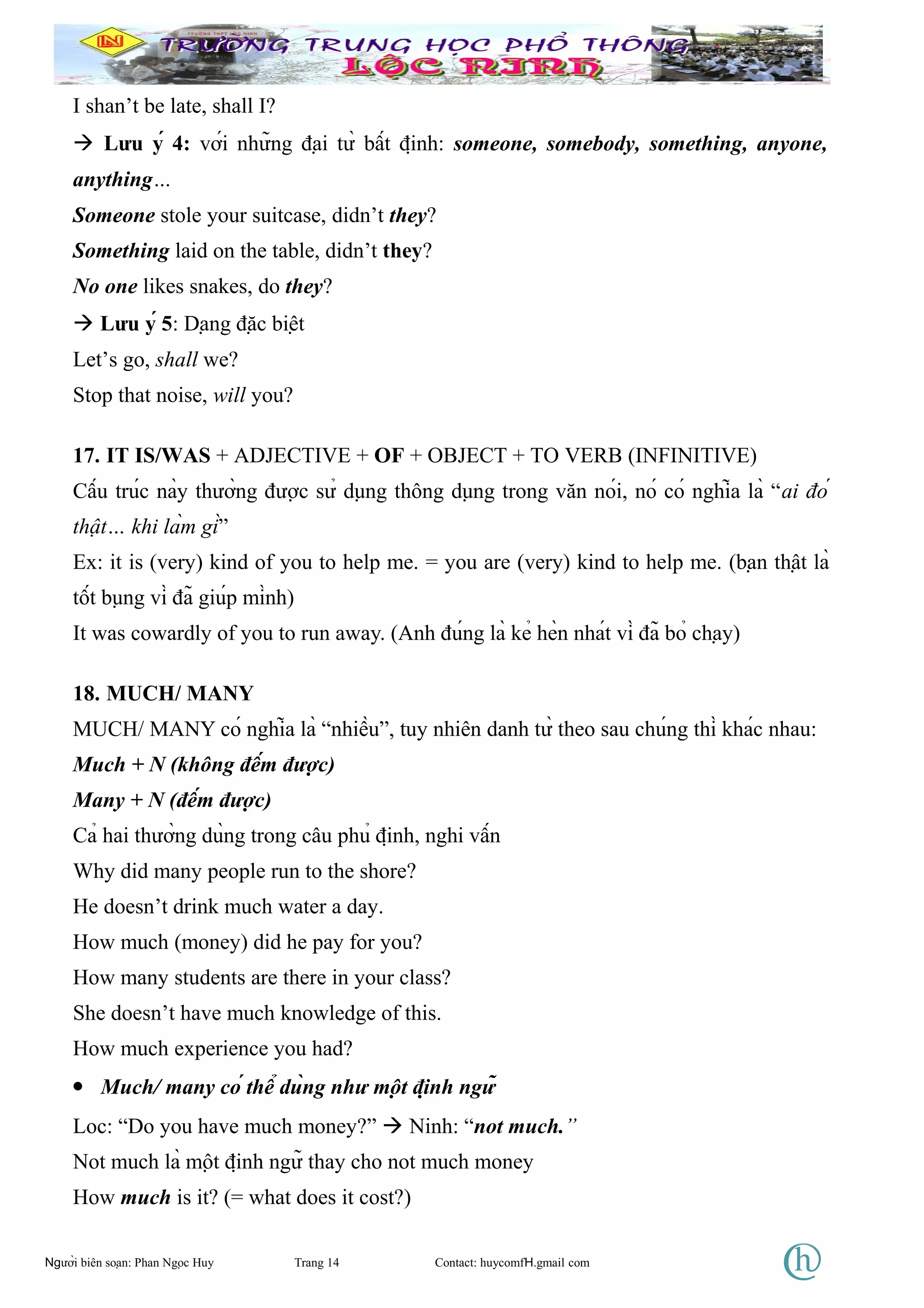 I shan’t be late, shall I?
 Lưu ý 4: với những đại từ bất định: someone, somebody, something, anyone,
anything…
Someone stole your suitcase, didn’t they?
Something laid on the table, didn’t they?
No one likes snakes, do they?
 Lưu ý 5: Dạng đặc biệt
Let’s go, shall we?
Stop that noise, will you?
17. IT IS/WAS + ADJECTIVE + OF + OBJECT + TO VERB (INFINITIVE)
Cấu trúc này thường được sử dụng thông dụng trong văn nói, nó có nghĩa là “ai đó
thật… khi làm gì”
Ex: it is (very) kind of you to help me. = you are (very) kind to help me. (bạn thật là
tốt bụng vì đã giúp mình)
It was cowardly of you to run away. (Anh đúng là kẻ hèn nhát vì đã bỏ chạy)
18. MUCH/ MANY
MUCH/ MANY có nghĩa là “nhiều”, tuy nhiên danh từ theo sau chúng thì khác nhau:
Much + N (không đếm được)
Many + N (đếm được)
Cả hai thường dùng trong câu phủ định, nghi vấn
Why did many people run to the shore?
He doesn’t drink much water a day.
How much (money) did he pay for you?
How many students are there in your class?
She doesn’t have much knowledge of this.
How much experience you had?
• Much/ many có thể dùng như một định ngữ
Loc: “Do you have much money?”  Ninh: “not much.”
Not much là một định ngữ thay cho not much money
How much is it? (= what does it cost?)
Người biên soạn: Phan Ngọc Huy Trang 14 Contact: huycomfH.gmail com
 