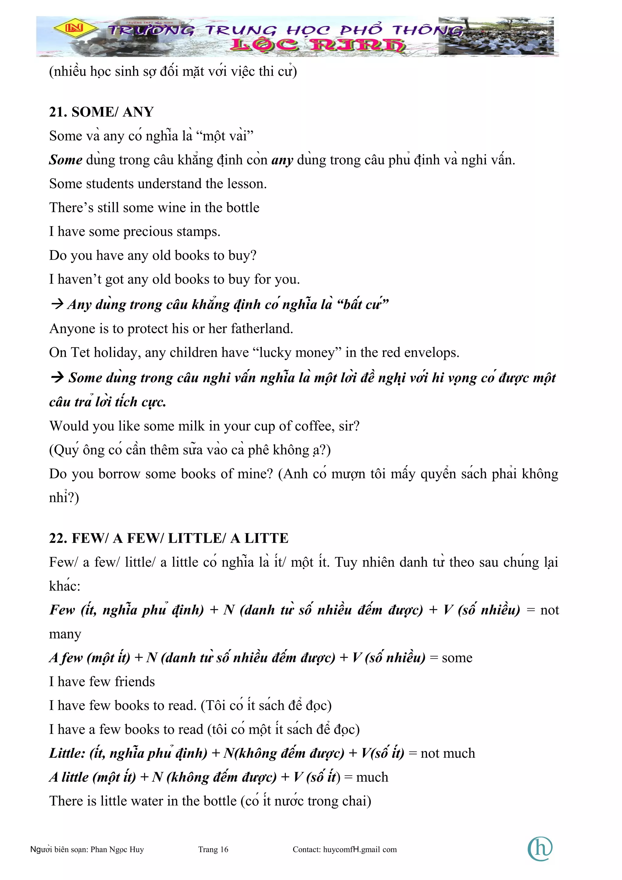 (nhiều học sinh sợ đối mặt với việc thi cử)
21. SOME/ ANY
Some và any có nghĩa là “một vài”
Some dùng trong câu khẳng định còn any dùng trong câu phủ định và nghi vấn.
Some students understand the lesson.
There’s still some wine in the bottle
I have some precious stamps.
Do you have any old books to buy?
I haven’t got any old books to buy for you.
 Any dùng trong câu khẳng định có nghĩa là “bất cứ”
Anyone is to protect his or her fatherland.
On Tet holiday, any children have “lucky money” in the red envelops.
 Some dùng trong câu nghi vấn nghĩa là một lời đề nghị với hi vọng có được một
câu trả lời tích cực.
Would you like some milk in your cup of coffee, sir?
(Quý ông có cần thêm sữa vào cà phê không ạ?)
Do you borrow some books of mine? (Anh có mượn tôi mấy quyển sách phải không
nhỉ?)
22. FEW/ A FEW/ LITTLE/ A LITTE
Few/ a few/ little/ a little có nghĩa là ít/ một ít. Tuy nhiên danh từ theo sau chúng lại
khác:
Few (ít, nghĩa phủ định) + N (danh từ số nhiều đếm được) + V (số nhiều) = not
many
A few (một ít) + N (danh từ số nhiều đếm được) + V (số nhiều) = some
I have few friends
I have few books to read. (Tôi có ít sách để đọc)
I have a few books to read (tôi có một ít sách để đọc)
Little: (ít, nghĩa phủ định) + N(không đếm được) + V(số ít) = not much
A little (một ít) + N (không đếm được) + V (số ít) = much
There is little water in the bottle (có ít nước trong chai)
Người biên soạn: Phan Ngọc Huy Trang 16 Contact: huycomfH.gmail com
 