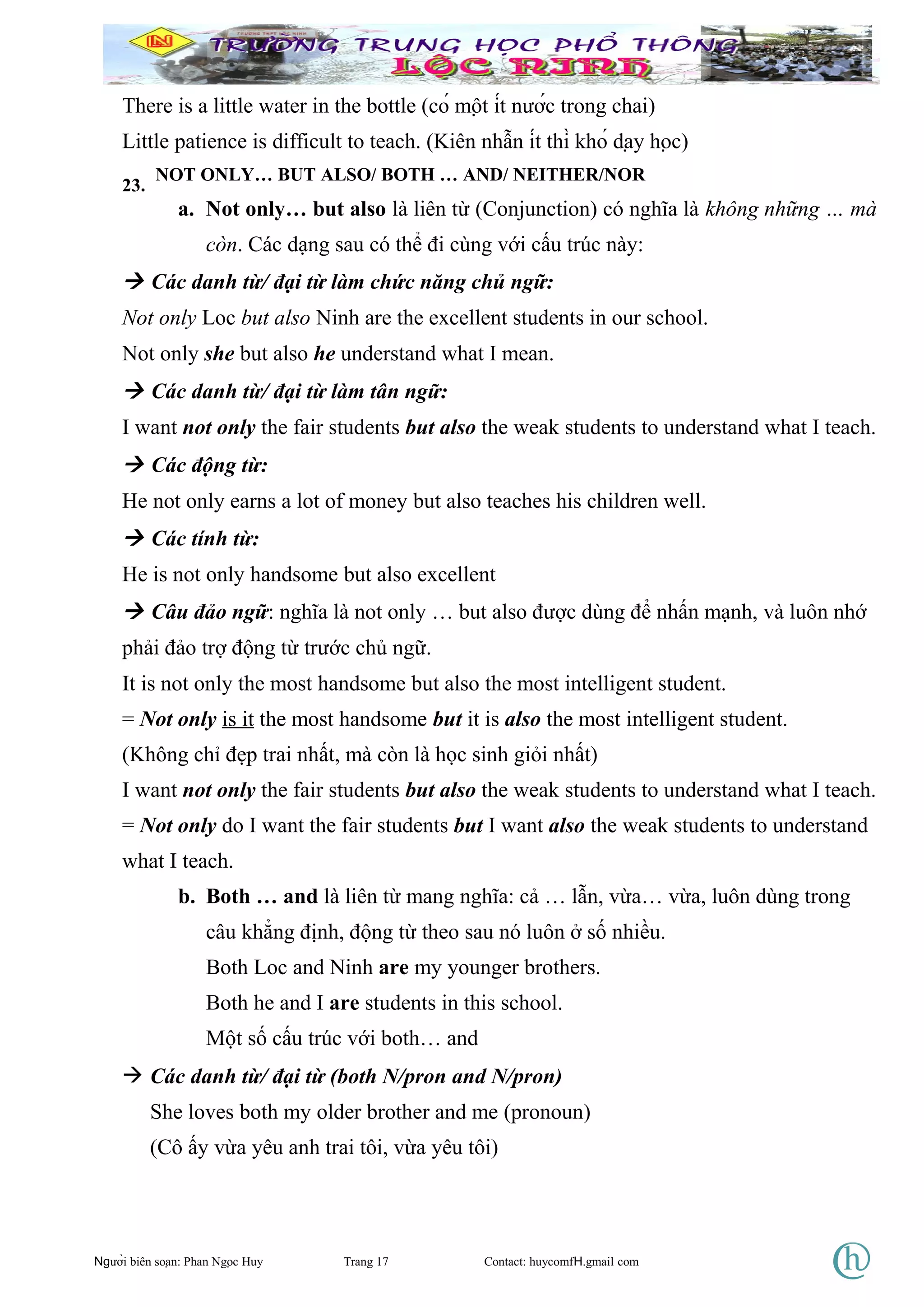 There is a little water in the bottle (có một ít nước trong chai)
Little patience is difficult to teach. (Kiên nhẫn ít thì khó dạy học)
23.
NOT ONLY… BUT ALSO/ BOTH … AND/ NEITHER/NOR
a. Not only… but also là liên từ (Conjunction) có nghĩa là không những … mà
còn. Các dạng sau có thể đi cùng với cấu trúc này:
 Các danh từ/ đại từ làm chức năng chủ ngữ:
Not only Loc but also Ninh are the excellent students in our school.
Not only she but also he understand what I mean.
 Các danh từ/ đại từ làm tân ngữ:
I want not only the fair students but also the weak students to understand what I teach.
 Các động từ:
He not only earns a lot of money but also teaches his children well.
 Các tính từ:
He is not only handsome but also excellent
 Câu đảo ngữ: nghĩa là not only … but also được dùng để nhấn mạnh, và luôn nhớ
phải đảo trợ động từ trước chủ ngữ.
It is not only the most handsome but also the most intelligent student.
= Not only is it the most handsome but it is also the most intelligent student.
(Không chỉ đẹp trai nhất, mà còn là học sinh giỏi nhất)
I want not only the fair students but also the weak students to understand what I teach.
= Not only do I want the fair students but I want also the weak students to understand
what I teach.
b. Both … and là liên từ mang nghĩa: cả … lẫn, vừa… vừa, luôn dùng trong
câu khẳng định, động từ theo sau nó luôn ở số nhiều.
Both Loc and Ninh are my younger brothers.
Both he and I are students in this school.
Một số cấu trúc với both… and
 Các danh từ/ đại từ (both N/pron and N/pron)
She loves both my older brother and me (pronoun)
(Cô ấy vừa yêu anh trai tôi, vừa yêu tôi)
Người biên soạn: Phan Ngọc Huy Trang 17 Contact: huycomfH.gmail com
 