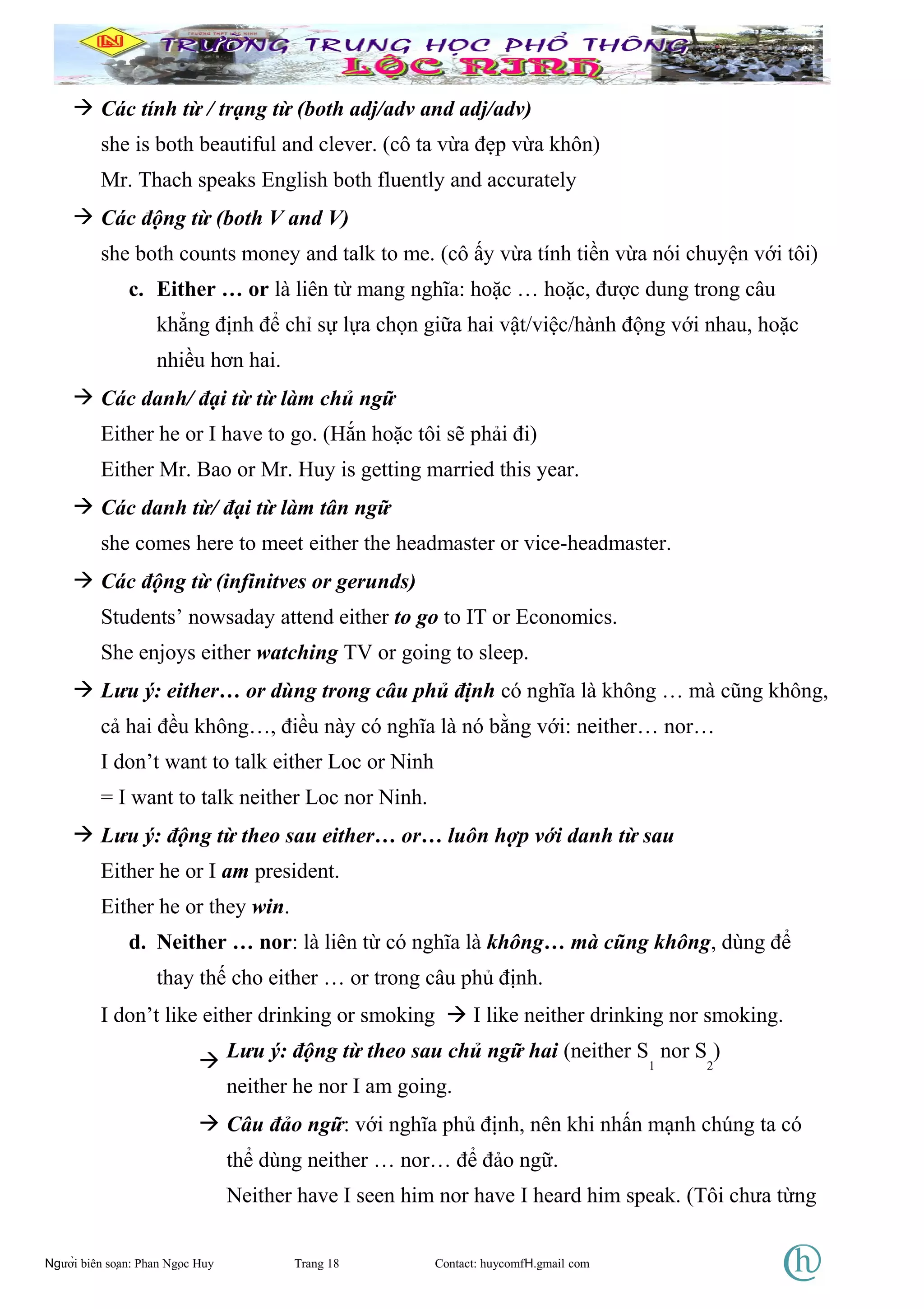  Các tính từ / trạng từ (both adj/adv and adj/adv)
she is both beautiful and clever. (cô ta vừa đẹp vừa khôn)
Mr. Thach speaks English both fluently and accurately
 Các động từ (both V and V)
she both counts money and talk to me. (cô ấy vừa tính tiền vừa nói chuyện với tôi)
c. Either … or là liên từ mang nghĩa: hoặc … hoặc, được dung trong câu
khẳng định để chỉ sự lựa chọn giữa hai vật/việc/hành động với nhau, hoặc
nhiều hơn hai.
 Các danh/ đại từ từ làm chủ ngữ
Either he or I have to go. (Hắn hoặc tôi sẽ phải đi)
Either Mr. Bao or Mr. Huy is getting married this year.
 Các danh từ/ đại từ làm tân ngữ
she comes here to meet either the headmaster or vice-headmaster.
 Các động từ (infinitves or gerunds)
Students’ nowsaday attend either to go to IT or Economics.
She enjoys either watching TV or going to sleep.
 Lưu ý: either… or dùng trong câu phủ định có nghĩa là không … mà cũng không,
cả hai đều không…, điều này có nghĩa là nó bằng với: neither… nor…
I don’t want to talk either Loc or Ninh
= I want to talk neither Loc nor Ninh.
 Lưu ý: động từ theo sau either… or… luôn hợp với danh từ sau
Either he or I am president.
Either he or they win.
d. Neither … nor: là liên từ có nghĩa là không… mà cũng không, dùng để
thay thế cho either … or trong câu phủ định.
I don’t like either drinking or smoking  I like neither drinking nor smoking.
 Lưu ý: động từ theo sau chủ ngữ hai (neither S
1
nor S
2
)
neither he nor I am going.
 Câu đảo ngữ: với nghĩa phủ định, nên khi nhấn mạnh chúng ta có
thể dùng neither … nor… để đảo ngữ.
Neither have I seen him nor have I heard him speak. (Tôi chưa từng
Người biên soạn: Phan Ngọc Huy Trang 18 Contact: huycomfH.gmail com
 