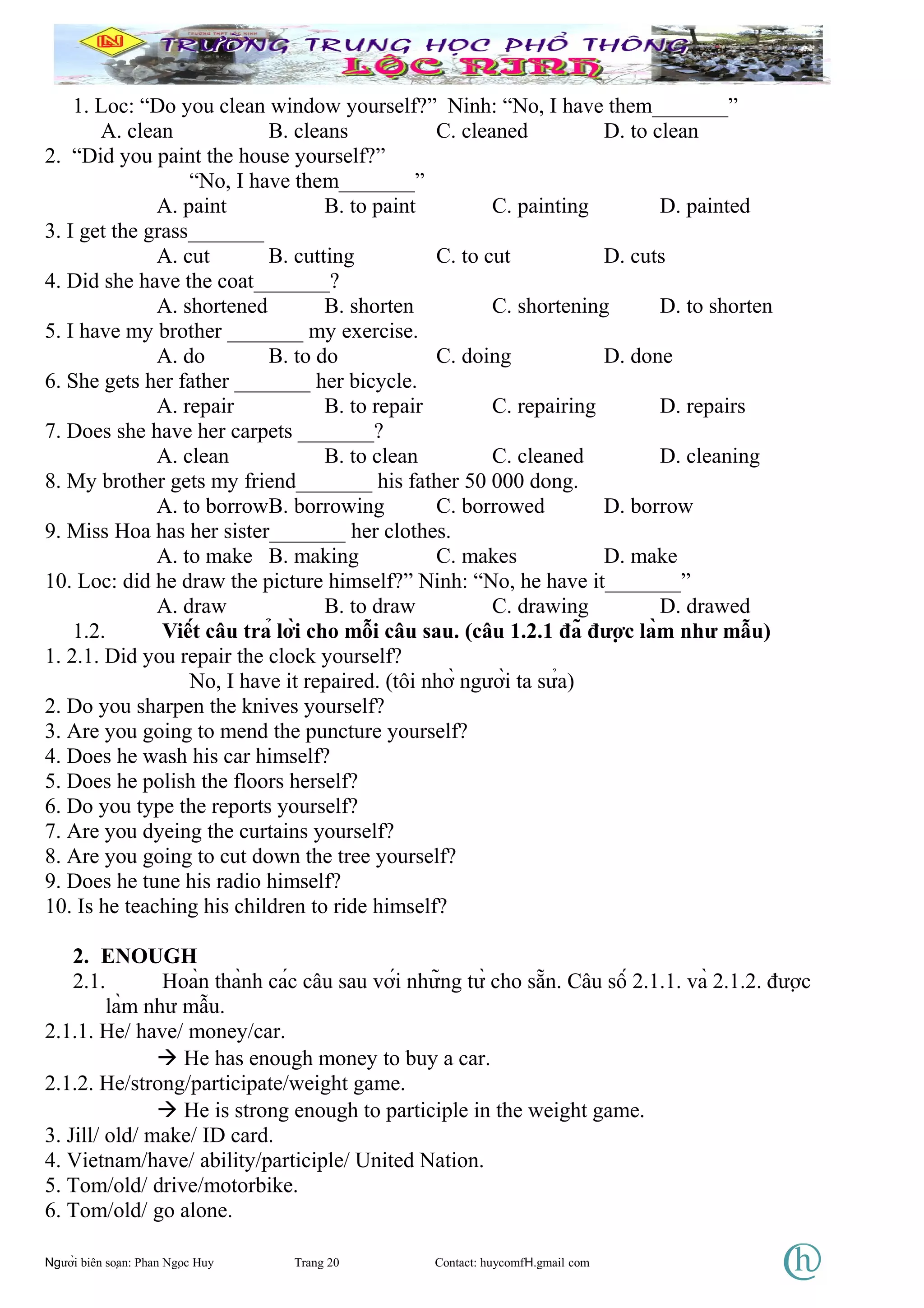 1. Loc: “Do you clean window yourself?” Ninh: “No, I have them_______”
A. clean B. cleans C. cleaned D. to clean
2. “Did you paint the house yourself?”
“No, I have them_______”
A. paint B. to paint C. painting D. painted
3. I get the grass_______
A. cut B. cutting C. to cut D. cuts
4. Did she have the coat_______?
A. shortened B. shorten C. shortening D. to shorten
5. I have my brother _______ my exercise.
A. do B. to do C. doing D. done
6. She gets her father _______ her bicycle.
A. repair B. to repair C. repairing D. repairs
7. Does she have her carpets _______?
A. clean B. to clean C. cleaned D. cleaning
8. My brother gets my friend_______ his father 50 000 dong.
A. to borrowB. borrowing C. borrowed D. borrow
9. Miss Hoa has her sister_______ her clothes.
A. to make B. making C. makes D. make
10. Loc: did he draw the picture himself?” Ninh: “No, he have it_______”
A. draw B. to draw C. drawing D. drawed
1.2. Viết câu trả lời cho mỗi câu sau. (câu 1.2.1 đã được làm như mẫu)
1. 2.1. Did you repair the clock yourself?
No, I have it repaired. (tôi nhờ người ta sửa)
2. Do you sharpen the knives yourself?
3. Are you going to mend the puncture yourself?
4. Does he wash his car himself?
5. Does he polish the floors herself?
6. Do you type the reports yourself?
7. Are you dyeing the curtains yourself?
8. Are you going to cut down the tree yourself?
9. Does he tune his radio himself?
10. Is he teaching his children to ride himself?
2. ENOUGH
2.1. Hoàn thành các câu sau với những từ cho sẵn. Câu số 2.1.1. và 2.1.2. được
làm như mẫu.
2.1.1. He/ have/ money/car.
 He has enough money to buy a car.
2.1.2. He/strong/participate/weight game.
 He is strong enough to participle in the weight game.
3. Jill/ old/ make/ ID card.
4. Vietnam/have/ ability/participle/ United Nation.
5. Tom/old/ drive/motorbike.
6. Tom/old/ go alone.
Người biên soạn: Phan Ngọc Huy Trang 20 Contact: huycomfH.gmail com
 