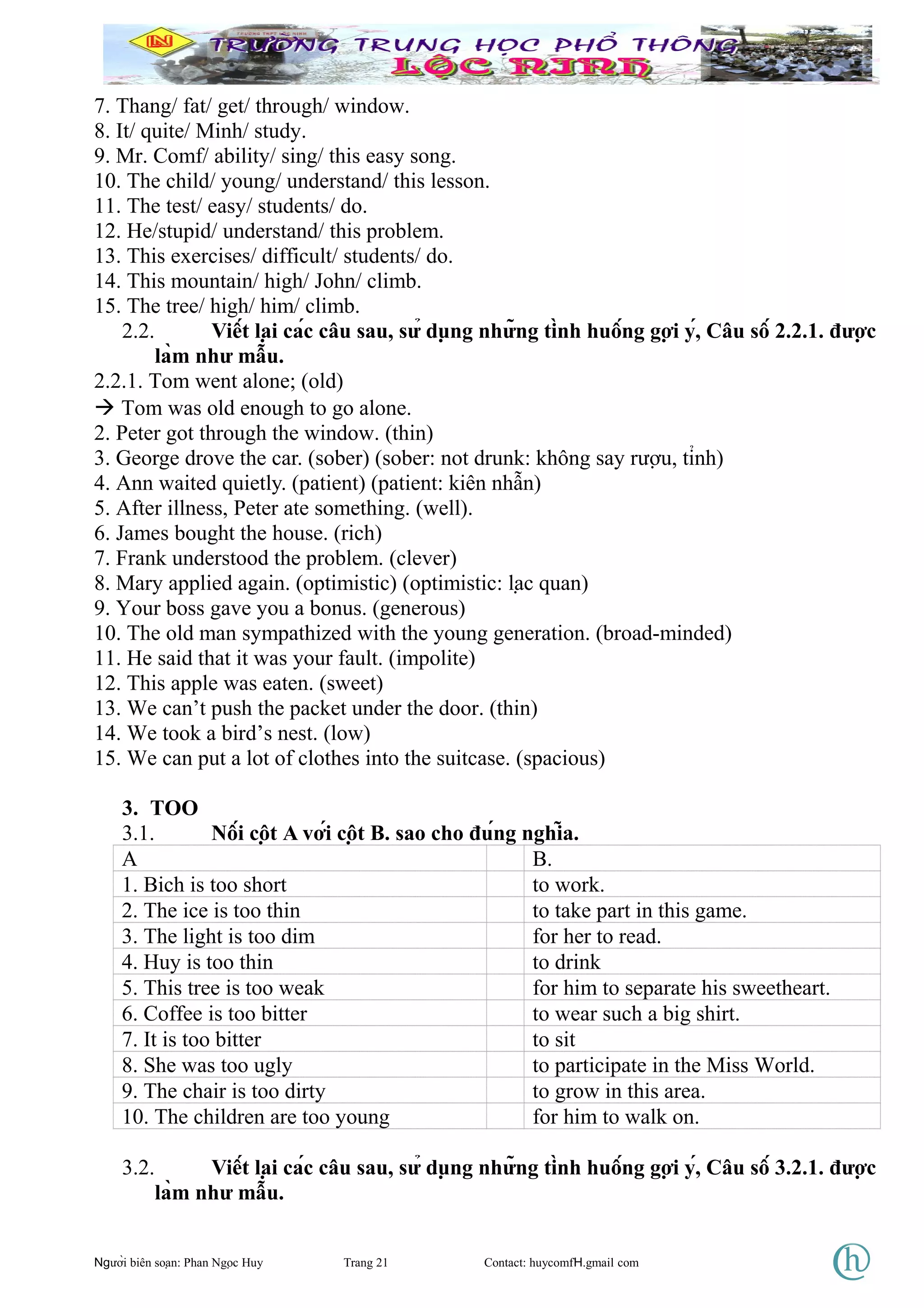 7. Thang/ fat/ get/ through/ window.
8. It/ quite/ Minh/ study.
9. Mr. Comf/ ability/ sing/ this easy song.
10. The child/ young/ understand/ this lesson.
11. The test/ easy/ students/ do.
12. He/stupid/ understand/ this problem.
13. This exercises/ difficult/ students/ do.
14. This mountain/ high/ John/ climb.
15. The tree/ high/ him/ climb.
2.2. Viết lại các câu sau, sử dụng những tình huống gợi ý, Câu số 2.2.1. được
làm như mẫu.
2.2.1. Tom went alone; (old)
 Tom was old enough to go alone.
2. Peter got through the window. (thin)
3. George drove the car. (sober) (sober: not drunk: không say rượu, tỉnh)
4. Ann waited quietly. (patient) (patient: kiên nhẫn)
5. After illness, Peter ate something. (well).
6. James bought the house. (rich)
7. Frank understood the problem. (clever)
8. Mary applied again. (optimistic) (optimistic: lạc quan)
9. Your boss gave you a bonus. (generous)
10. The old man sympathized with the young generation. (broad-minded)
11. He said that it was your fault. (impolite)
12. This apple was eaten. (sweet)
13. We can’t push the packet under the door. (thin)
14. We took a bird’s nest. (low)
15. We can put a lot of clothes into the suitcase. (spacious)
3. TOO
3.1. Nối cột A với cột B. sao cho đúng nghĩa.
A B.
1. Bich is too short to work.
2. The ice is too thin to take part in this game.
3. The light is too dim for her to read.
4. Huy is too thin to drink
5. This tree is too weak for him to separate his sweetheart.
6. Coffee is too bitter to wear such a big shirt.
7. It is too bitter to sit
8. She was too ugly to participate in the Miss World.
9. The chair is too dirty to grow in this area.
10. The children are too young for him to walk on.
3.2. Viết lại các câu sau, sử dụng những tình huống gợi ý, Câu số 3.2.1. được
làm như mẫu.
Người biên soạn: Phan Ngọc Huy Trang 21 Contact: huycomfH.gmail com
 