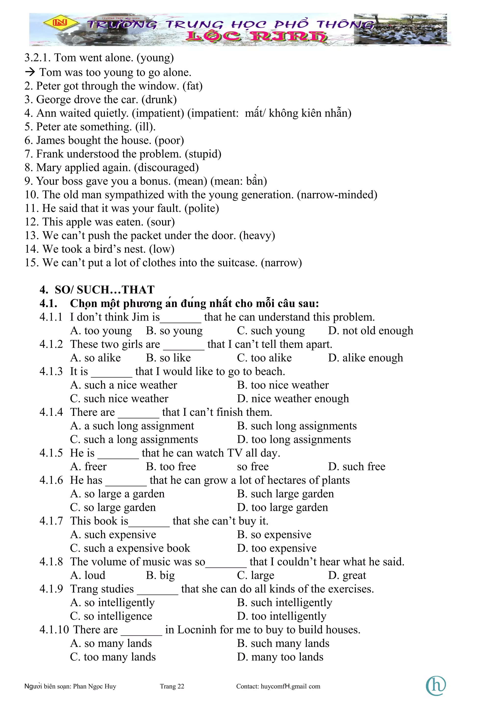 3.2.1. Tom went alone. (young)
 Tom was too young to go alone.
2. Peter got through the window. (fat)
3. George drove the car. (drunk)
4. Ann waited quietly. (impatient) (impatient: mất/ không kiên nhẫn)
5. Peter ate something. (ill).
6. James bought the house. (poor)
7. Frank understood the problem. (stupid)
8. Mary applied again. (discouraged)
9. Your boss gave you a bonus. (mean) (mean: bần)
10. The old man sympathized with the young generation. (narrow-minded)
11. He said that it was your fault. (polite)
12. This apple was eaten. (sour)
13. We can’t push the packet under the door. (heavy)
14. We took a bird’s nest. (low)
15. We can’t put a lot of clothes into the suitcase. (narrow)
4. SO/ SUCH…THAT
4.1. Chọn một phương án đúng nhất cho mỗi câu sau:
4.1.1 I don’t think Jim is_______ that he can understand this problem.
A. too young B. so young C. such young D. not old enough
4.1.2 These two girls are _______ that I can’t tell them apart.
A. so alike B. so like C. too alike D. alike enough
4.1.3 It is _______ that I would like to go to beach.
A. such a nice weather B. too nice weather
C. such nice weather D. nice weather enough
4.1.4 There are _______ that I can’t finish them.
A. a such long assignment B. such long assignments
C. such a long assignments D. too long assignments
4.1.5 He is _______ that he can watch TV all day.
A. freer B. too free so free D. such free
4.1.6 He has _______ that he can grow a lot of hectares of plants
A. so large a garden B. such large garden
C. so large garden D. too large garden
4.1.7 This book is_______ that she can’t buy it.
A. such expensive B. so expensive
C. such a expensive book D. too expensive
4.1.8 The volume of music was so_______ that I couldn’t hear what he said.
A. loud B. big C. large D. great
4.1.9 Trang studies _______ that she can do all kinds of the exercises.
A. so intelligently B. such intelligently
C. so intelligence D. too intelligently
4.1.10 There are _______ in Locninh for me to buy to build houses.
A. so many lands B. such many lands
C. too many lands D. many too lands
Người biên soạn: Phan Ngọc Huy Trang 22 Contact: huycomfH.gmail com
 
