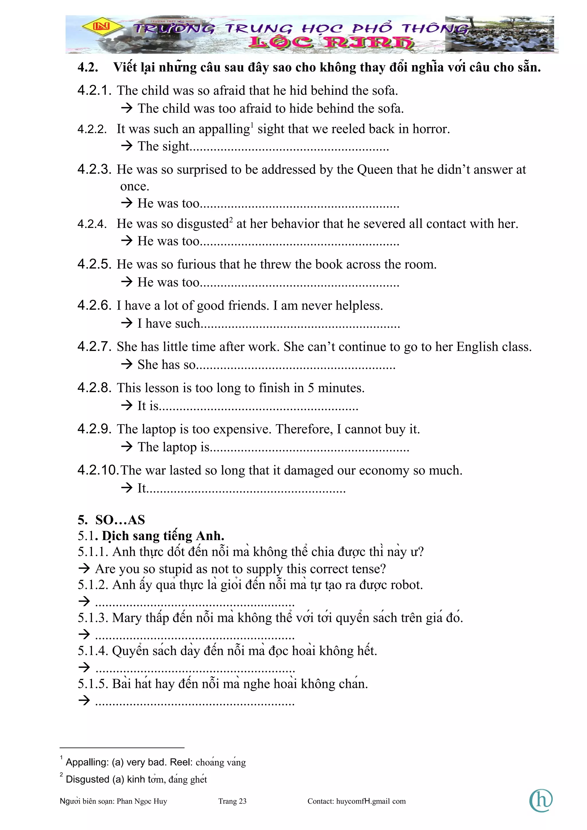 4.2. Viết lại những câu sau đây sao cho không thay đổi nghĩa với câu cho sẵn.
4.2.1. The child was so afraid that he hid behind the sofa.
 The child was too afraid to hide behind the sofa.
4.2.2. It was such an appalling1
sight that we reeled back in horror.
 The sight..........................................................
4.2.3. He was so surprised to be addressed by the Queen that he didn’t answer at
once.
 He was too..........................................................
4.2.4. He was so disgusted2
at her behavior that he severed all contact with her.
 He was too..........................................................
4.2.5. He was so furious that he threw the book across the room.
 He was too..........................................................
4.2.6. I have a lot of good friends. I am never helpless.
 I have such..........................................................
4.2.7. She has little time after work. She can’t continue to go to her English class.
 She has so..........................................................
4.2.8. This lesson is too long to finish in 5 minutes.
 It is..........................................................
4.2.9. The laptop is too expensive. Therefore, I cannot buy it.
 The laptop is..........................................................
4.2.10.The war lasted so long that it damaged our economy so much.
 It..........................................................
5. SO…AS
5.1. Dịch sang tiếng Anh.
5.1.1. Anh thực dốt đến nỗi mà không thể chia được thì này ư?
 Are you so stupid as not to supply this correct tense?
5.1.2. Anh ấy quả thực là giỏi đến nỗi mà tự tạo ra được robot.
 ..........................................................
5.1.3. Mary thấp đến nỗi mà không thể với tới quyển sách trên giá đó.
 ..........................................................
5.1.4. Quyển sách dày đến nỗi mà đọc hoài không hết.
 ..........................................................
5.1.5. Bài hát hay đến nỗi mà nghe hoài không chán.
 ..........................................................
1
Appalling: (a) very bad. Reel: choáng váng
2
Disgusted (a) kinh tởm, đáng ghét
Người biên soạn: Phan Ngọc Huy Trang 23 Contact: huycomfH.gmail com
 