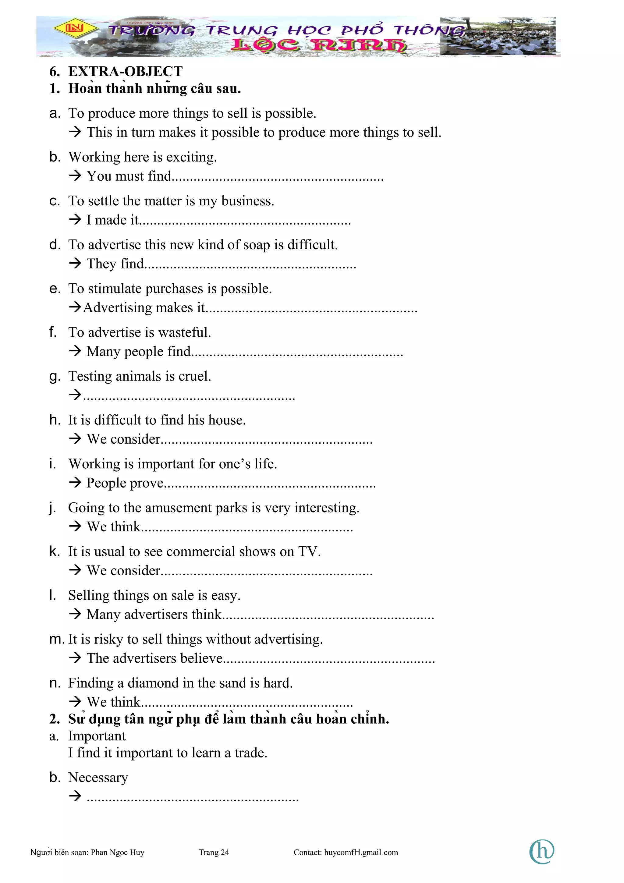 6. EXTRA-OBJECT
1. Hoàn thành những câu sau.
a. To produce more things to sell is possible.
 This in turn makes it possible to produce more things to sell.
b. Working here is exciting.
 You must find..........................................................
c. To settle the matter is my business.
 I made it..........................................................
d. To advertise this new kind of soap is difficult.
 They find..........................................................
e. To stimulate purchases is possible.
Advertising makes it..........................................................
f. To advertise is wasteful.
 Many people find..........................................................
g. Testing animals is cruel.
..........................................................
h. It is difficult to find his house.
 We consider..........................................................
i. Working is important for one’s life.
 People prove..........................................................
j. Going to the amusement parks is very interesting.
 We think..........................................................
k. It is usual to see commercial shows on TV.
 We consider..........................................................
l. Selling things on sale is easy.
 Many advertisers think..........................................................
m. It is risky to sell things without advertising.
 The advertisers believe..........................................................
n. Finding a diamond in the sand is hard.
 We think..........................................................
2. Sử dụng tân ngữ phụ để làm thành câu hoàn chỉnh.
a. Important
I find it important to learn a trade.
b. Necessary
 ..........................................................
Người biên soạn: Phan Ngọc Huy Trang 24 Contact: huycomfH.gmail com
 