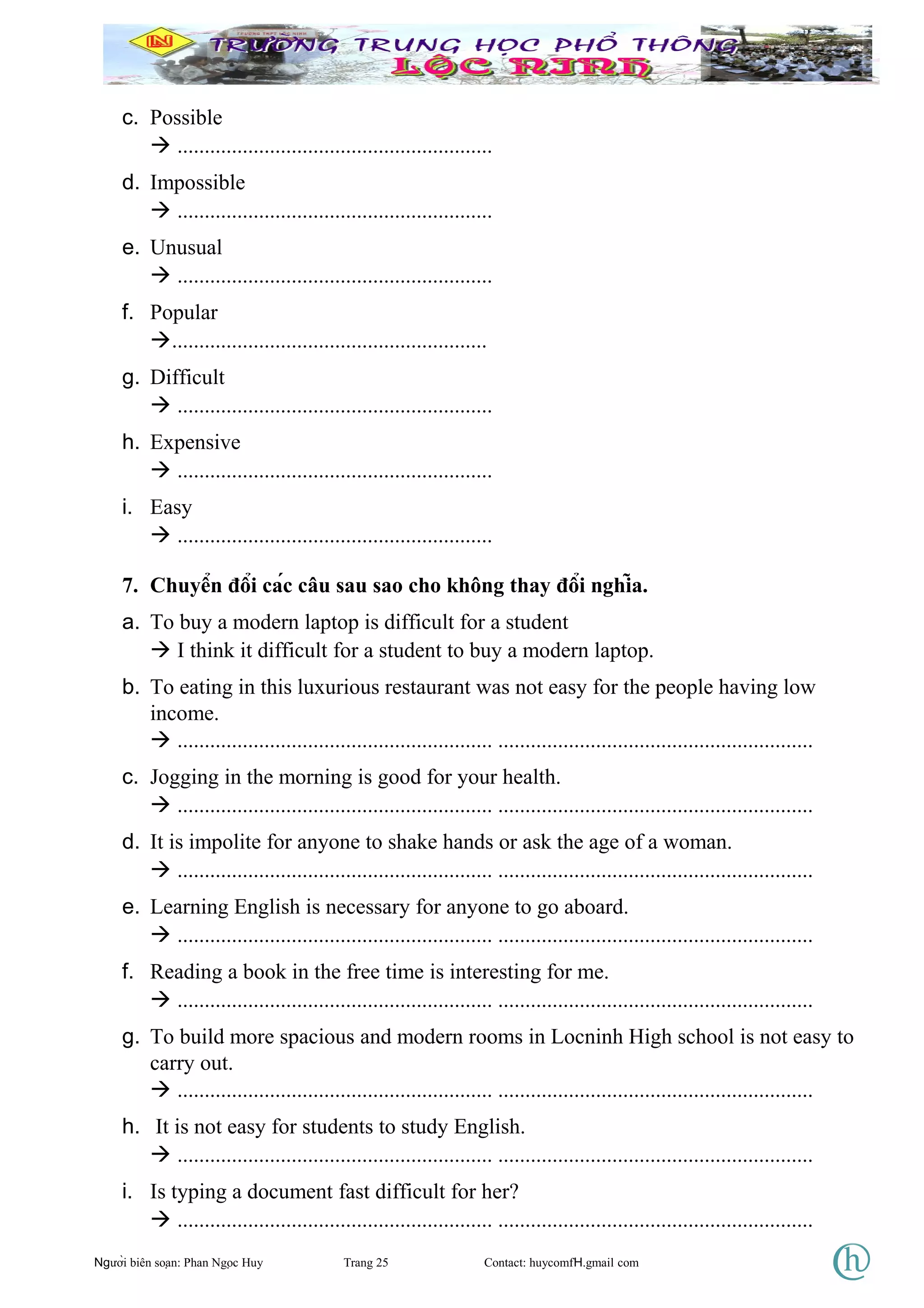 c. Possible
 ..........................................................
d. Impossible
 ..........................................................
e. Unusual
 ..........................................................
f. Popular
..........................................................
g. Difficult
 ..........................................................
h. Expensive
 ..........................................................
i. Easy
 ..........................................................
7. Chuyển đổi các câu sau sao cho không thay đổi nghĩa.
a. To buy a modern laptop is difficult for a student
 I think it difficult for a student to buy a modern laptop.
b. To eating in this luxurious restaurant was not easy for the people having low
income.
 .......................................................... ..........................................................
c. Jogging in the morning is good for your health.
 .......................................................... ..........................................................
d. It is impolite for anyone to shake hands or ask the age of a woman.
 .......................................................... ..........................................................
e. Learning English is necessary for anyone to go aboard.
 .......................................................... ..........................................................
f. Reading a book in the free time is interesting for me.
 .......................................................... ..........................................................
g. To build more spacious and modern rooms in Locninh High school is not easy to
carry out.
 .......................................................... ..........................................................
h. It is not easy for students to study English.
 .......................................................... ..........................................................
i. Is typing a document fast difficult for her?
 .......................................................... ..........................................................
Người biên soạn: Phan Ngọc Huy Trang 25 Contact: huycomfH.gmail com
 