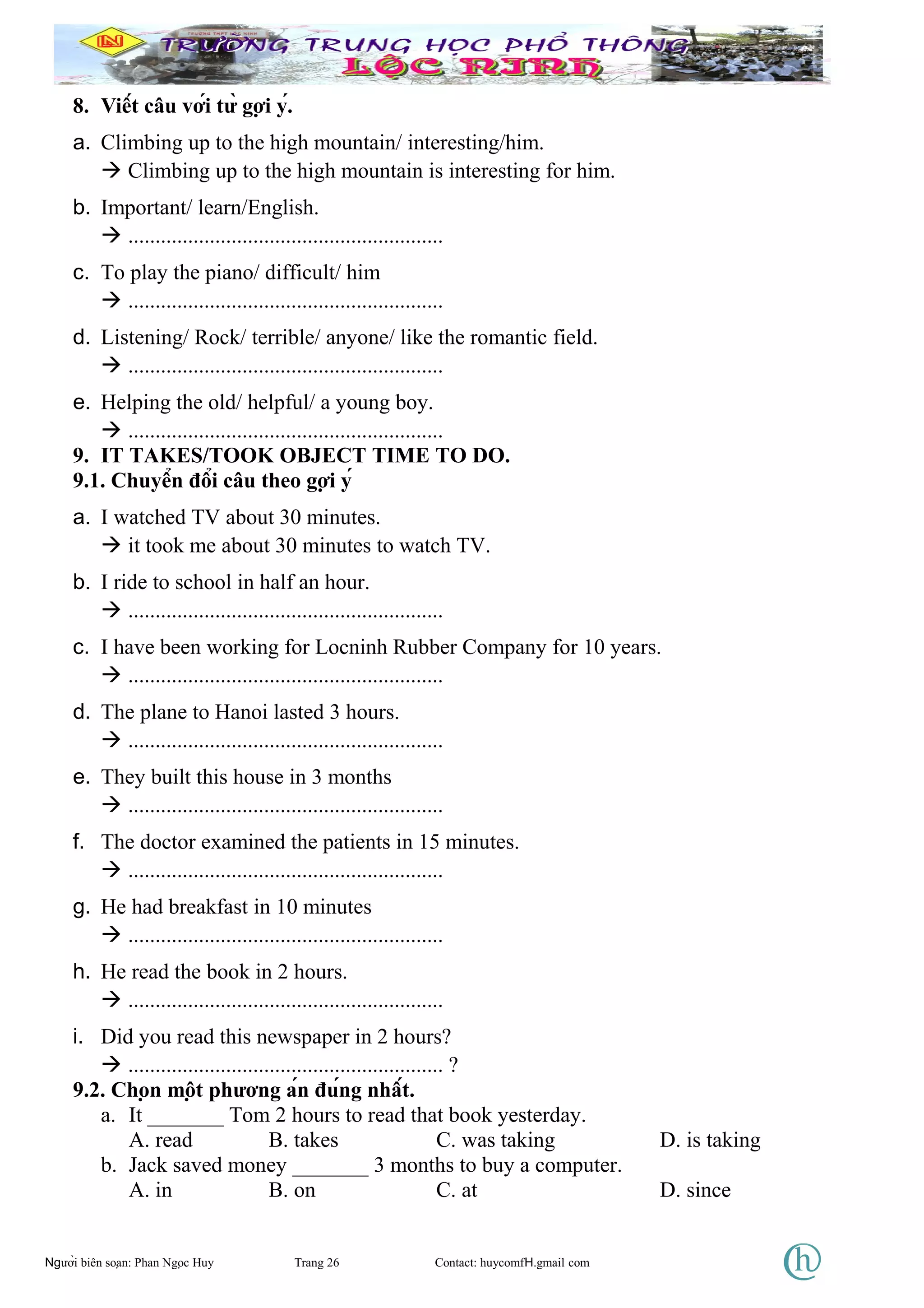 8. Viết câu với từ gợi ý.
a. Climbing up to the high mountain/ interesting/him.
 Climbing up to the high mountain is interesting for him.
b. Important/ learn/English.
 ..........................................................
c. To play the piano/ difficult/ him
 ..........................................................
d. Listening/ Rock/ terrible/ anyone/ like the romantic field.
 ..........................................................
e. Helping the old/ helpful/ a young boy.
 ..........................................................
9. IT TAKES/TOOK OBJECT TIME TO DO.
9.1. Chuyển đổi câu theo gợi ý
a. I watched TV about 30 minutes.
 it took me about 30 minutes to watch TV.
b. I ride to school in half an hour.
 ..........................................................
c. I have been working for Locninh Rubber Company for 10 years.
 ..........................................................
d. The plane to Hanoi lasted 3 hours.
 ..........................................................
e. They built this house in 3 months
 ..........................................................
f. The doctor examined the patients in 15 minutes.
 ..........................................................
g. He had breakfast in 10 minutes
 ..........................................................
h. He read the book in 2 hours.
 ..........................................................
i. Did you read this newspaper in 2 hours?
 .......................................................... ?
9.2. Chọn một phương án đúng nhất.
a. It _______ Tom 2 hours to read that book yesterday.
A. read B. takes C. was taking D. is taking
b. Jack saved money _______ 3 months to buy a computer.
A. in B. on C. at D. since
Người biên soạn: Phan Ngọc Huy Trang 26 Contact: huycomfH.gmail com
 