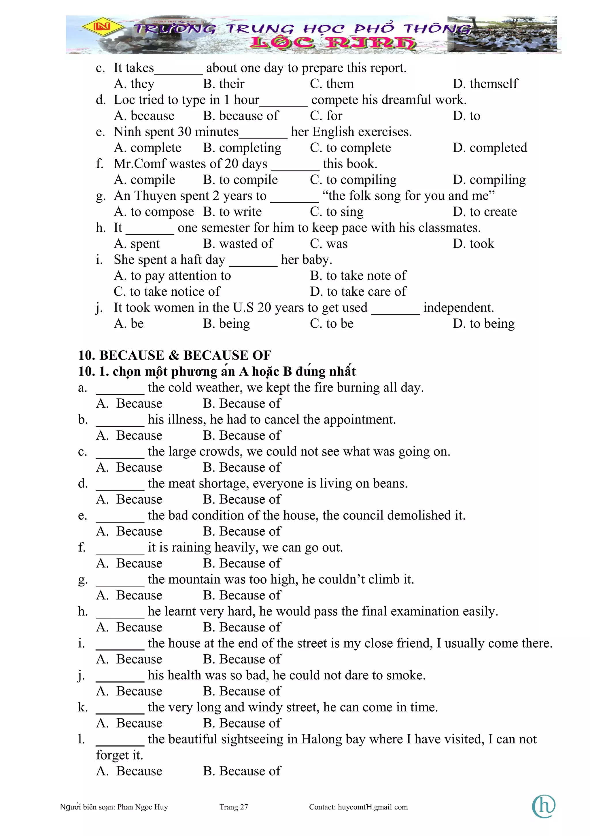 c. It takes_______ about one day to prepare this report.
A. they B. their C. them D. themself
d. Loc tried to type in 1 hour_______ compete his dreamful work.
A. because B. because of C. for D. to
e. Ninh spent 30 minutes_______ her English exercises.
A. complete B. completing C. to complete D. completed
f. Mr.Comf wastes of 20 days _______ this book.
A. compile B. to compile C. to compiling D. compiling
g. An Thuyen spent 2 years to _______ “the folk song for you and me”
A. to compose B. to write C. to sing D. to create
h. It _______ one semester for him to keep pace with his classmates.
A. spent B. wasted of C. was D. took
i. She spent a haft day _______ her baby.
A. to pay attention to B. to take note of
C. to take notice of D. to take care of
j. It took women in the U.S 20 years to get used _______ independent.
A. be B. being C. to be D. to being
10. BECAUSE & BECAUSE OF
10. 1. chọn một phương án A hoặc B đúng nhất
a. _______ the cold weather, we kept the fire burning all day.
A. Because B. Because of
b. _______ his illness, he had to cancel the appointment.
A. Because B. Because of
c. _______ the large crowds, we could not see what was going on.
A. Because B. Because of
d. _______ the meat shortage, everyone is living on beans.
A. Because B. Because of
e. _______ the bad condition of the house, the council demolished it.
A. Because B. Because of
f. _______ it is raining heavily, we can go out.
A. Because B. Because of
g. _______ the mountain was too high, he couldn’t climb it.
A. Because B. Because of
h. _______ he learnt very hard, he would pass the final examination easily.
A. Because B. Because of
i. _______ the house at the end of the street is my close friend, I usually come there.
A. Because B. Because of
j. _______ his health was so bad, he could not dare to smoke.
A. Because B. Because of
k. _______ the very long and windy street, he can come in time.
A. Because B. Because of
l. _______ the beautiful sightseeing in Halong bay where I have visited, I can not
forget it.
A. Because B. Because of
Người biên soạn: Phan Ngọc Huy Trang 27 Contact: huycomfH.gmail com
 