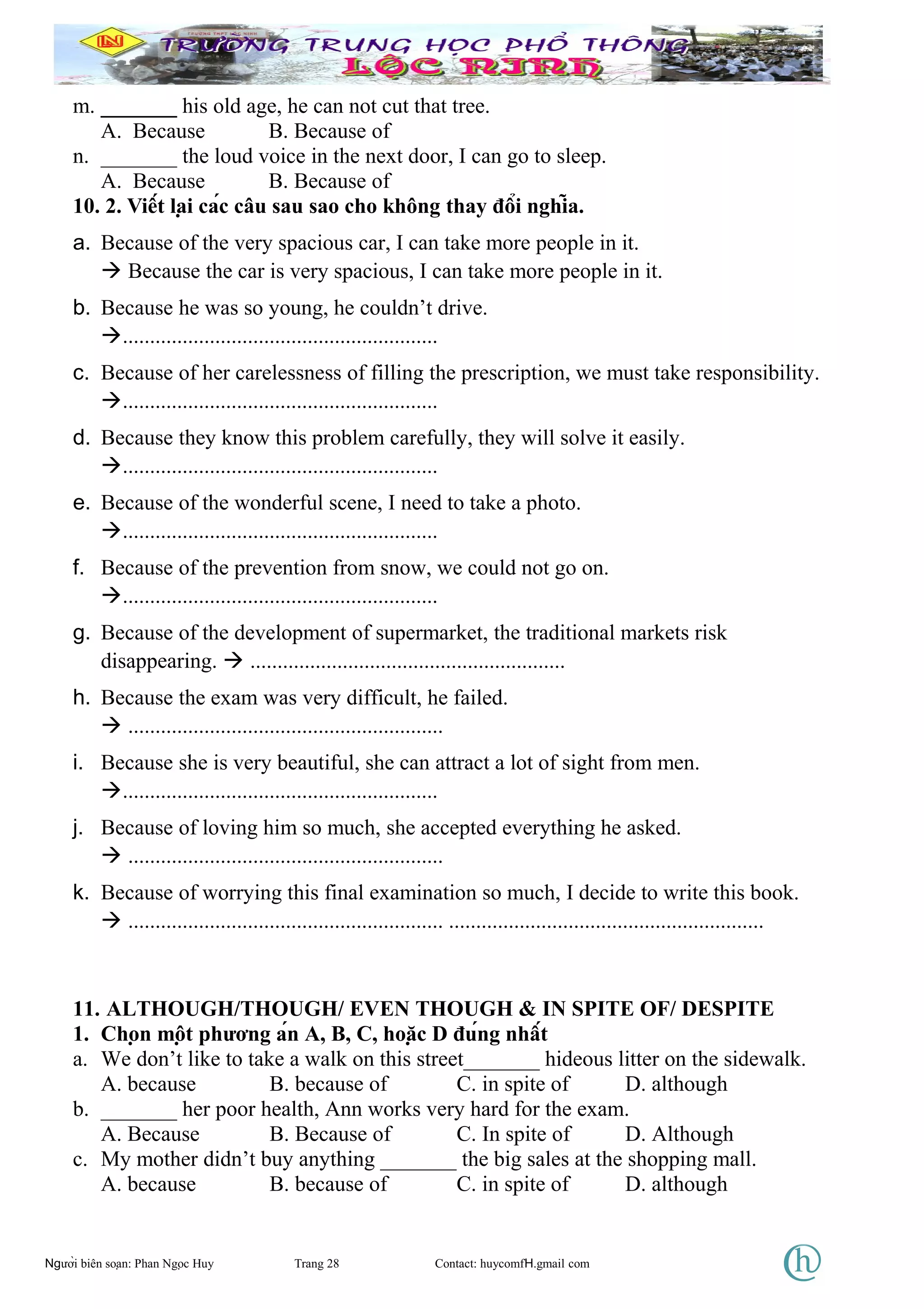 m. _______ his old age, he can not cut that tree.
A. Because B. Because of
n. _______ the loud voice in the next door, I can go to sleep.
A. Because B. Because of
10. 2. Viết lại các câu sau sao cho không thay đổi nghĩa.
a. Because of the very spacious car, I can take more people in it.
 Because the car is very spacious, I can take more people in it.
b. Because he was so young, he couldn’t drive.
..........................................................
c. Because of her carelessness of filling the prescription, we must take responsibility.
..........................................................
d. Because they know this problem carefully, they will solve it easily.
..........................................................
e. Because of the wonderful scene, I need to take a photo.
..........................................................
f. Because of the prevention from snow, we could not go on.
..........................................................
g. Because of the development of supermarket, the traditional markets risk
disappearing.  ..........................................................
h. Because the exam was very difficult, he failed.
 ..........................................................
i. Because she is very beautiful, she can attract a lot of sight from men.
..........................................................
j. Because of loving him so much, she accepted everything he asked.
 ..........................................................
k. Because of worrying this final examination so much, I decide to write this book.
 .......................................................... ..........................................................
11. ALTHOUGH/THOUGH/ EVEN THOUGH & IN SPITE OF/ DESPITE
1. Chọn một phương án A, B, C, hoặc D đúng nhất
a. We don’t like to take a walk on this street_______ hideous litter on the sidewalk.
A. because B. because of C. in spite of D. although
b. _______ her poor health, Ann works very hard for the exam.
A. Because B. Because of C. In spite of D. Although
c. My mother didn’t buy anything _______ the big sales at the shopping mall.
A. because B. because of C. in spite of D. although
Người biên soạn: Phan Ngọc Huy Trang 28 Contact: huycomfH.gmail com
 