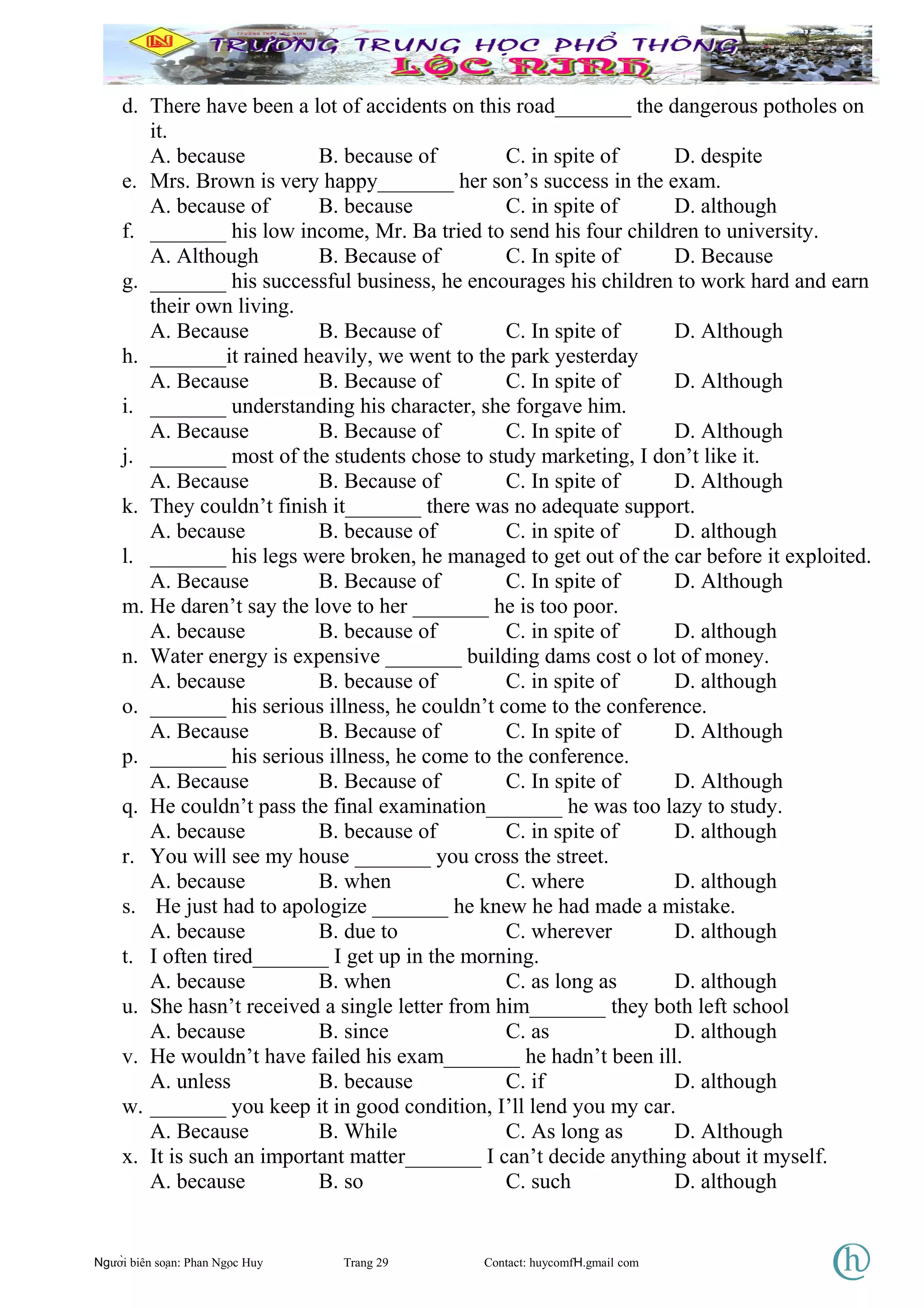 d. There have been a lot of accidents on this road_______ the dangerous potholes on
it.
A. because B. because of C. in spite of D. despite
e. Mrs. Brown is very happy_______ her son’s success in the exam.
A. because of B. because C. in spite of D. although
f. _______ his low income, Mr. Ba tried to send his four children to university.
A. Although B. Because of C. In spite of D. Because
g. _______ his successful business, he encourages his children to work hard and earn
their own living.
A. Because B. Because of C. In spite of D. Although
h. _______it rained heavily, we went to the park yesterday
A. Because B. Because of C. In spite of D. Although
i. _______ understanding his character, she forgave him.
A. Because B. Because of C. In spite of D. Although
j. _______ most of the students chose to study marketing, I don’t like it.
A. Because B. Because of C. In spite of D. Although
k. They couldn’t finish it_______ there was no adequate support.
A. because B. because of C. in spite of D. although
l. _______ his legs were broken, he managed to get out of the car before it exploited.
A. Because B. Because of C. In spite of D. Although
m. He daren’t say the love to her _______ he is too poor.
A. because B. because of C. in spite of D. although
n. Water energy is expensive _______ building dams cost o lot of money.
A. because B. because of C. in spite of D. although
o. _______ his serious illness, he couldn’t come to the conference.
A. Because B. Because of C. In spite of D. Although
p. _______ his serious illness, he come to the conference.
A. Because B. Because of C. In spite of D. Although
q. He couldn’t pass the final examination_______ he was too lazy to study.
A. because B. because of C. in spite of D. although
r. You will see my house _______ you cross the street.
A. because B. when C. where D. although
s. He just had to apologize _______ he knew he had made a mistake.
A. because B. due to C. wherever D. although
t. I often tired_______ I get up in the morning.
A. because B. when C. as long as D. although
u. She hasn’t received a single letter from him_______ they both left school
A. because B. since C. as D. although
v. He wouldn’t have failed his exam_______ he hadn’t been ill.
A. unless B. because C. if D. although
w. _______ you keep it in good condition, I’ll lend you my car.
A. Because B. While C. As long as D. Although
x. It is such an important matter_______ I can’t decide anything about it myself.
A. because B. so C. such D. although
Người biên soạn: Phan Ngọc Huy Trang 29 Contact: huycomfH.gmail com
 