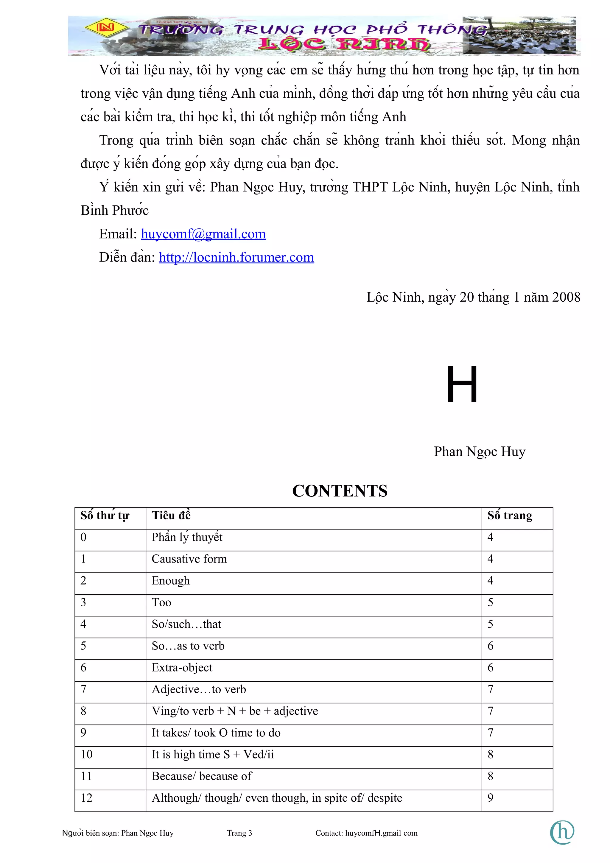 Với tài liệu này, tôi hy vọng các em sẽ thấy hứng thú hơn trong học tập, tự tin hơn
trong việc vận dụng tiếng Anh của mình, đồng thời đáp ứng tốt hơn những yêu cầu của
các bài kiểm tra, thi học kì, thi tốt nghiệp môn tiếng Anh
Trong qúa trình biên soạn chắc chắn sẽ không tránh khỏi thiếu sót. Mong nhận
được ý kiến đóng góp xây dựng của bạn đọc.
Ý kiến xin gửi về: Phan Ngọc Huy, trường THPT Lộc Ninh, huyện Lộc Ninh, tỉnh
Bình Phước
Email: huycomf@gmail.com
Diễn đàn: http://locninh.forumer.com
Lộc Ninh, ngày 20 tháng 1 năm 2008
H
Phan Ngọc Huy
CONTENTS
Số thứ tự Tiêu đề Số trang
0 Phần lý thuyết 4
1 Causative form 4
2 Enough 4
3 Too 5
4 So/such…that 5
5 So…as to verb 6
6 Extra-object 6
7 Adjective…to verb 7
8 Ving/to verb + N + be + adjective 7
9 It takes/ took O time to do 7
10 It is high time S + Ved/ii 8
11 Because/ because of 8
12 Although/ though/ even though, in spite of/ despite 9
Người biên soạn: Phan Ngọc Huy Trang 3 Contact: huycomfH.gmail com
 