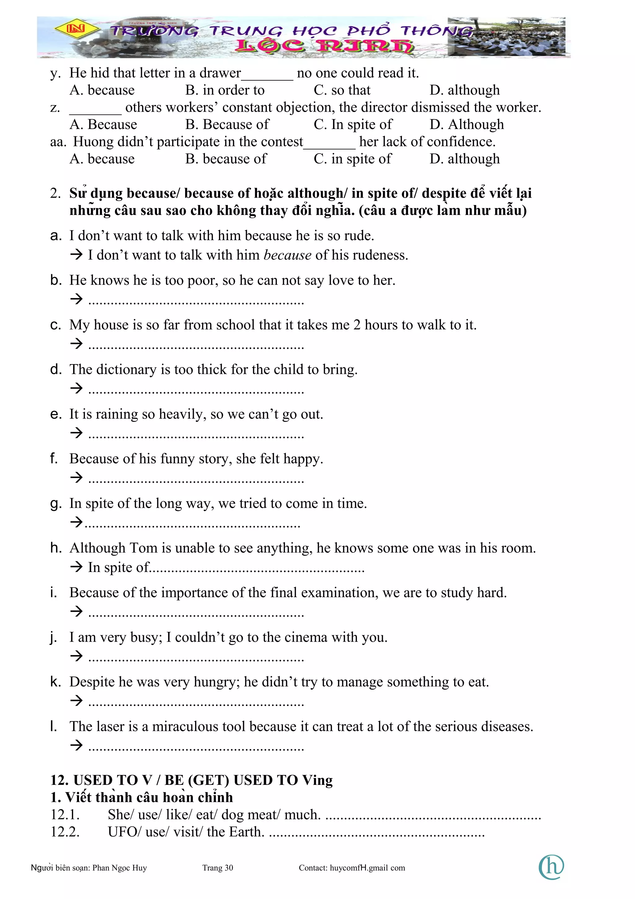 y. He hid that letter in a drawer_______ no one could read it.
A. because B. in order to C. so that D. although
z. _______ others workers’ constant objection, the director dismissed the worker.
A. Because B. Because of C. In spite of D. Although
aa. Huong didn’t participate in the contest_______ her lack of confidence.
A. because B. because of C. in spite of D. although
2. Sử dụng because/ because of hoặc although/ in spite of/ despite để viết lại
những câu sau sao cho không thay đổi nghĩa. (câu a được làm như mẫu)
a. I don’t want to talk with him because he is so rude.
 I don’t want to talk with him because of his rudeness.
b. He knows he is too poor, so he can not say love to her.
 ..........................................................
c. My house is so far from school that it takes me 2 hours to walk to it.
 ..........................................................
d. The dictionary is too thick for the child to bring.
 ..........................................................
e. It is raining so heavily, so we can’t go out.
 ..........................................................
f. Because of his funny story, she felt happy.
 ..........................................................
g. In spite of the long way, we tried to come in time.
..........................................................
h. Although Tom is unable to see anything, he knows some one was in his room.
 In spite of..........................................................
i. Because of the importance of the final examination, we are to study hard.
 ..........................................................
j. I am very busy; I couldn’t go to the cinema with you.
 ..........................................................
k. Despite he was very hungry; he didn’t try to manage something to eat.
 ..........................................................
l. The laser is a miraculous tool because it can treat a lot of the serious diseases.
 ..........................................................
12. USED TO V / BE (GET) USED TO Ving
1. Viết thành câu hoàn chỉnh
12.1. She/ use/ like/ eat/ dog meat/ much. ..........................................................
12.2. UFO/ use/ visit/ the Earth. ..........................................................
Người biên soạn: Phan Ngọc Huy Trang 30 Contact: huycomfH.gmail com
 