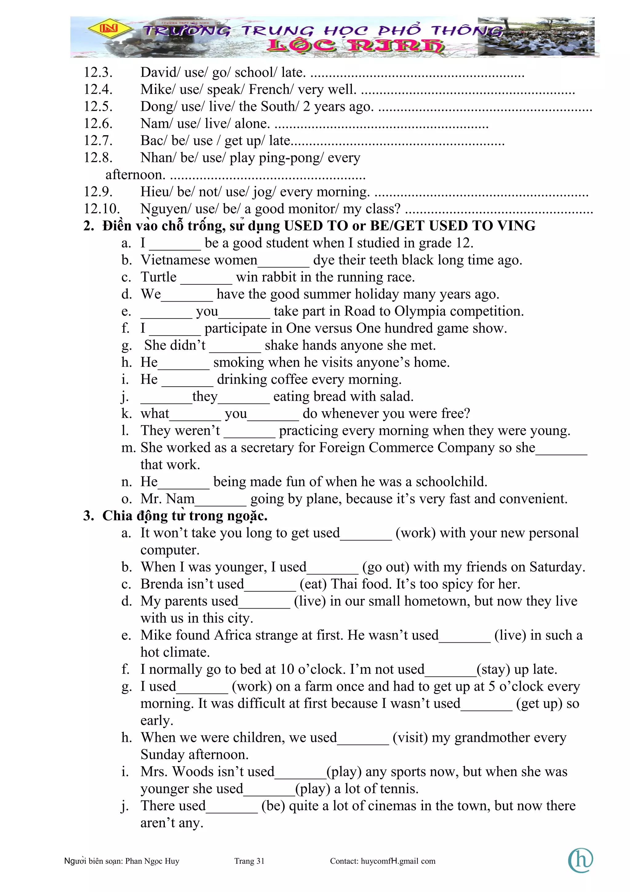 12.3. David/ use/ go/ school/ late. ..........................................................
12.4. Mike/ use/ speak/ French/ very well. ..........................................................
12.5. Dong/ use/ live/ the South/ 2 years ago. ..........................................................
12.6. Nam/ use/ live/ alone. ..........................................................
12.7. Bac/ be/ use / get up/ late..........................................................
12.8. Nhan/ be/ use/ play ping-pong/ every
afternoon. .....................................................
12.9. Hieu/ be/ not/ use/ jog/ every morning. ..........................................................
12.10. Nguyen/ use/ be/ a good monitor/ my class? ...................................................
2. Điền vào chỗ trống, sử dụng USED TO or BE/GET USED TO VING
a. I _______ be a good student when I studied in grade 12.
b. Vietnamese women_______ dye their teeth black long time ago.
c. Turtle _______ win rabbit in the running race.
d. We_______ have the good summer holiday many years ago.
e. _______ you_______ take part in Road to Olympia competition.
f. I _______ participate in One versus One hundred game show.
g. She didn’t _______ shake hands anyone she met.
h. He_______ smoking when he visits anyone’s home.
i. He _______ drinking coffee every morning.
j. _______they_______ eating bread with salad.
k. what_______ you_______ do whenever you were free?
l. They weren’t _______ practicing every morning when they were young.
m. She worked as a secretary for Foreign Commerce Company so she_______
that work.
n. He_______ being made fun of when he was a schoolchild.
o. Mr. Nam_______ going by plane, because it’s very fast and convenient.
3. Chia động từ trong ngoặc.
a. It won’t take you long to get used_______ (work) with your new personal
computer.
b. When I was younger, I used_______ (go out) with my friends on Saturday.
c. Brenda isn’t used_______ (eat) Thai food. It’s too spicy for her.
d. My parents used_______ (live) in our small hometown, but now they live
with us in this city.
e. Mike found Africa strange at first. He wasn’t used_______ (live) in such a
hot climate.
f. I normally go to bed at 10 o’clock. I’m not used_______(stay) up late.
g. I used_______ (work) on a farm once and had to get up at 5 o’clock every
morning. It was difficult at first because I wasn’t used_______ (get up) so
early.
h. When we were children, we used_______ (visit) my grandmother every
Sunday afternoon.
i. Mrs. Woods isn’t used_______(play) any sports now, but when she was
younger she used_______(play) a lot of tennis.
j. There used_______ (be) quite a lot of cinemas in the town, but now there
aren’t any.
Người biên soạn: Phan Ngọc Huy Trang 31 Contact: huycomfH.gmail com
 