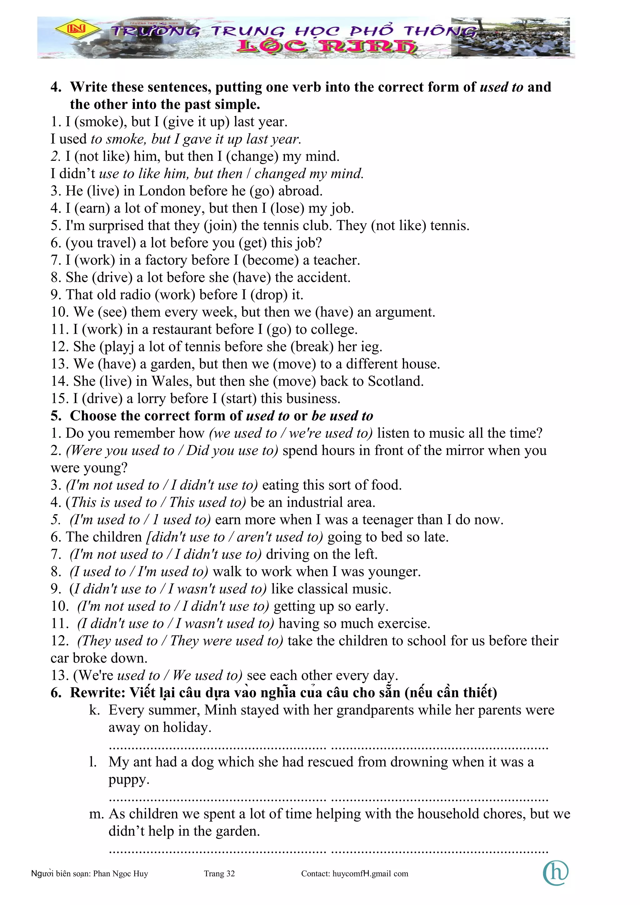 4. Write these sentences, putting one verb into the correct form of used to and
the other into the past simple.
1. I (smoke), but I (give it up) last year.
I used to smoke, but I gave it up last year.
2. I (not like) him, but then I (change) my mind.
I didn’t use to like him, but then / changed my mind.
3. He (live) in London before he (go) abroad.
4. I (earn) a lot of money, but then I (lose) my job.
5. I'm surprised that they (join) the tennis club. They (not like) tennis.
6. (you travel) a lot before you (get) this job?
7. I (work) in a factory before I (become) a teacher.
8. She (drive) a lot before she (have) the accident.
9. That old radio (work) before I (drop) it.
10. We (see) them every week, but then we (have) an argument.
11. I (work) in a restaurant before I (go) to college.
12. She (playj a lot of tennis before she (break) her ieg.
13. We (have) a garden, but then we (move) to a different house.
14. She (live) in Wales, but then she (move) back to Scotland.
15. I (drive) a lorry before I (start) this business.
5. Choose the correct form of used to or be used to
1. Do you remember how (we used to / we're used to) listen to music all the time?
2. (Were you used to / Did you use to) spend hours in front of the mirror when you
were young?
3. (I'm not used to / I didn't use to) eating this sort of food.
4. (This is used to / This used to) be an industrial area.
5. (I'm used to / 1 used to) earn more when I was a teenager than I do now.
6. The children [didn't use to / aren't used to) going to bed so late.
7. (I'm not used to / I didn't use to) driving on the left.
8. (I used to / I'm used to) walk to work when I was younger.
9. (I didn't use to / I wasn't used to) like classical music.
10. (I'm not used to / I didn't use to) getting up so early.
11. (I didn't use to / I wasn't used to) having so much exercise.
12. (They used to / They were used to) take the children to school for us before their
car broke down.
13. (We're used to / We used to) see each other every day.
6. Rewrite: Viết lại câu dựa vào nghĩa của câu cho sẵn (nếu cần thiết)
k. Every summer, Minh stayed with her grandparents while her parents were
away on holiday.
.......................................................... ..........................................................
l. My ant had a dog which she had rescued from drowning when it was a
puppy.
.......................................................... ..........................................................
m. As children we spent a lot of time helping with the household chores, but we
didn’t help in the garden.
.......................................................... ..........................................................
Người biên soạn: Phan Ngọc Huy Trang 32 Contact: huycomfH.gmail com
 