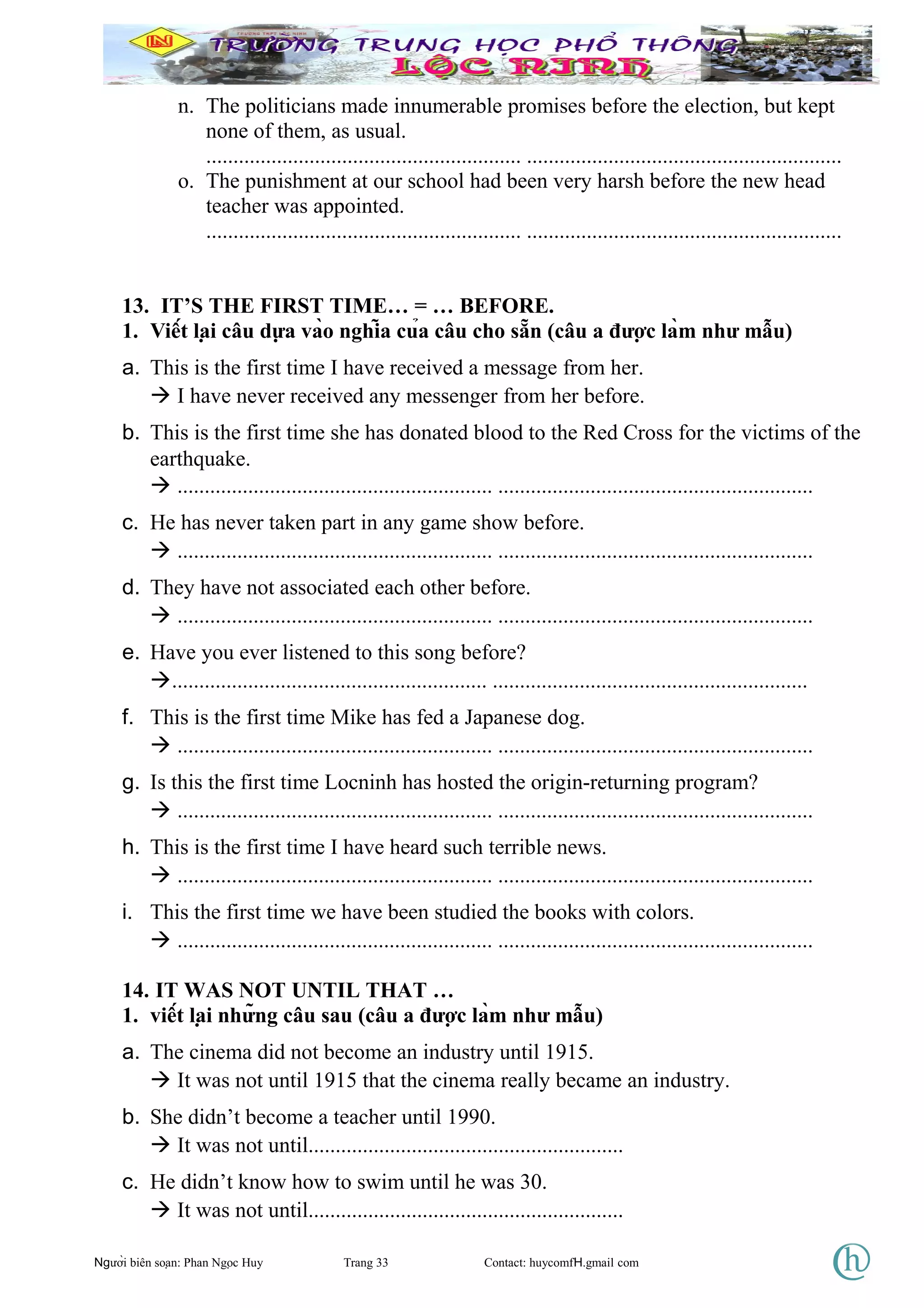 n. The politicians made innumerable promises before the election, but kept
none of them, as usual.
.......................................................... ..........................................................
o. The punishment at our school had been very harsh before the new head
teacher was appointed.
.......................................................... ..........................................................
13. IT’S THE FIRST TIME… = … BEFORE.
1. Viết lại câu dựa vào nghĩa của câu cho sẵn (câu a được làm như mẫu)
a. This is the first time I have received a message from her.
 I have never received any messenger from her before.
b. This is the first time she has donated blood to the Red Cross for the victims of the
earthquake.
 .......................................................... ..........................................................
c. He has never taken part in any game show before.
 .......................................................... ..........................................................
d. They have not associated each other before.
 .......................................................... ..........................................................
e. Have you ever listened to this song before?
.......................................................... ..........................................................
f. This is the first time Mike has fed a Japanese dog.
 .......................................................... ..........................................................
g. Is this the first time Locninh has hosted the origin-returning program?
 .......................................................... ..........................................................
h. This is the first time I have heard such terrible news.
 .......................................................... ..........................................................
i. This the first time we have been studied the books with colors.
 .......................................................... ..........................................................
14. IT WAS NOT UNTIL THAT …
1. viết lại những câu sau (câu a được làm như mẫu)
a. The cinema did not become an industry until 1915.
 It was not until 1915 that the cinema really became an industry.
b. She didn’t become a teacher until 1990.
 It was not until..........................................................
c. He didn’t know how to swim until he was 30.
 It was not until..........................................................
Người biên soạn: Phan Ngọc Huy Trang 33 Contact: huycomfH.gmail com
 